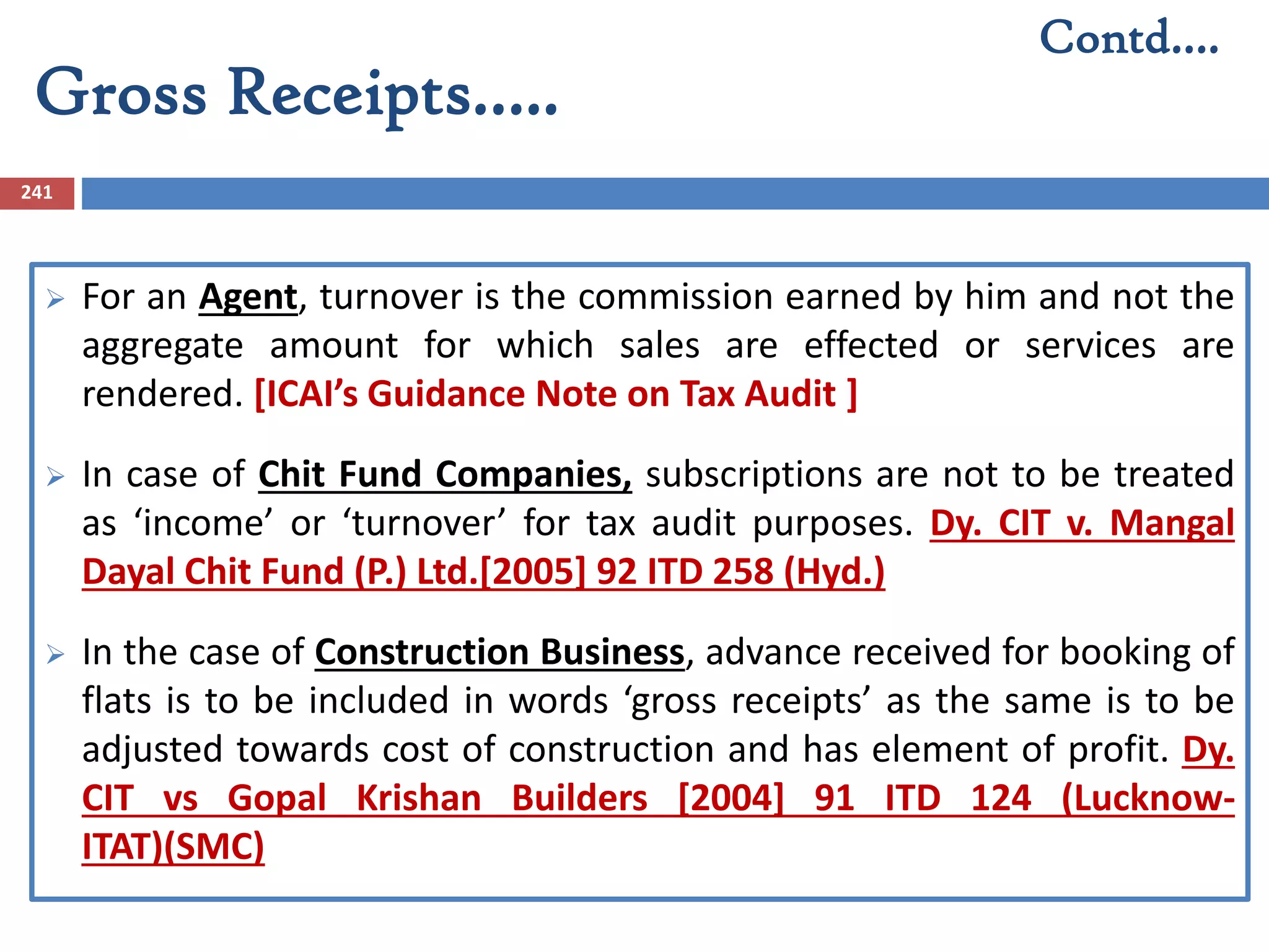 Gross Receipts…..
241
 For an Agent, turnover is the commission earned by him and not the
aggregate amount for which sales are effected or services are
rendered. [ICAI’s Guidance Note on Tax Audit ]
 In case of Chit Fund Companies, subscriptions are not to be treated
as ‘income’ or ‘turnover’ for tax audit purposes. Dy. CIT v. Mangal
Dayal Chit Fund (P.) Ltd.[2005] 92 ITD 258 (Hyd.)
 In the case of Construction Business, advance received for booking of
flats is to be included in words ‘gross receipts’ as the same is to be
adjusted towards cost of construction and has element of profit. Dy.
CIT vs Gopal Krishan Builders [2004] 91 ITD 124 (Lucknow-
ITAT)(SMC)
Contd….
 