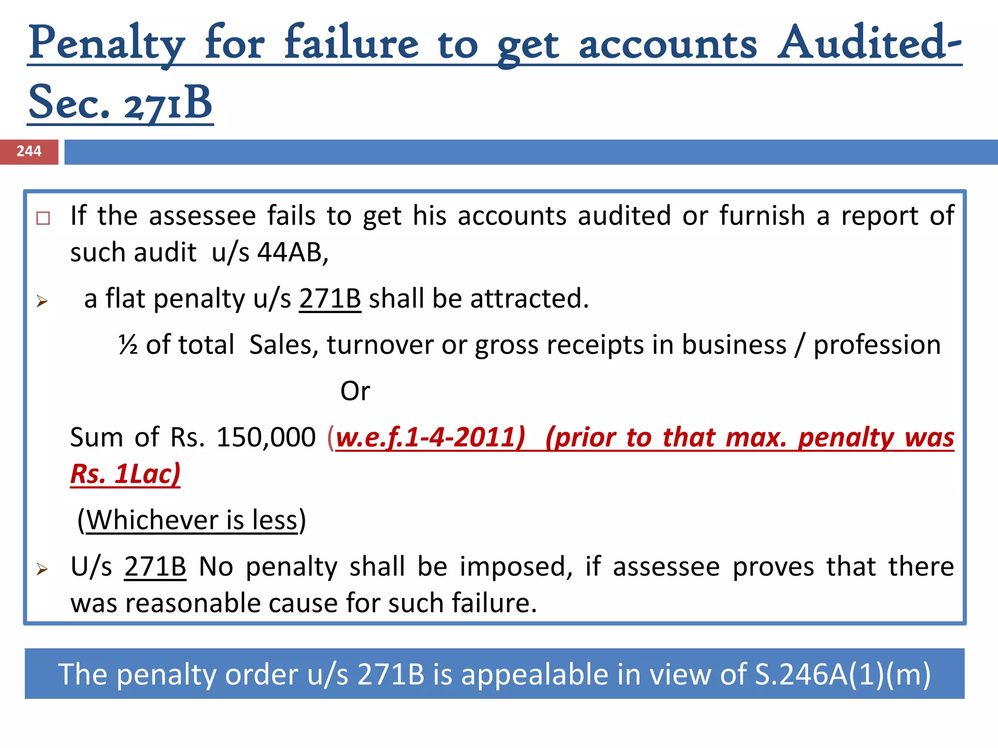 Penalty for failure to get accounts Audited-
Sec. 271B
244
 If the assessee fails to get his accounts audited or furnish a report of
such audit u/s 44AB,
 a flat penalty u/s 271B shall be attracted.
½ of total Sales, turnover or gross receipts in business / profession
Or
Sum of Rs. 150,000 (w.e.f.1-4-2011) (prior to that max. penalty was
Rs. 1Lac)
(Whichever is less)
 U/s 271B No penalty shall be imposed, if assessee proves that there
was reasonable cause for such failure.
The penalty order u/s 271B is appealable in view of S.246A(1)(m)
 