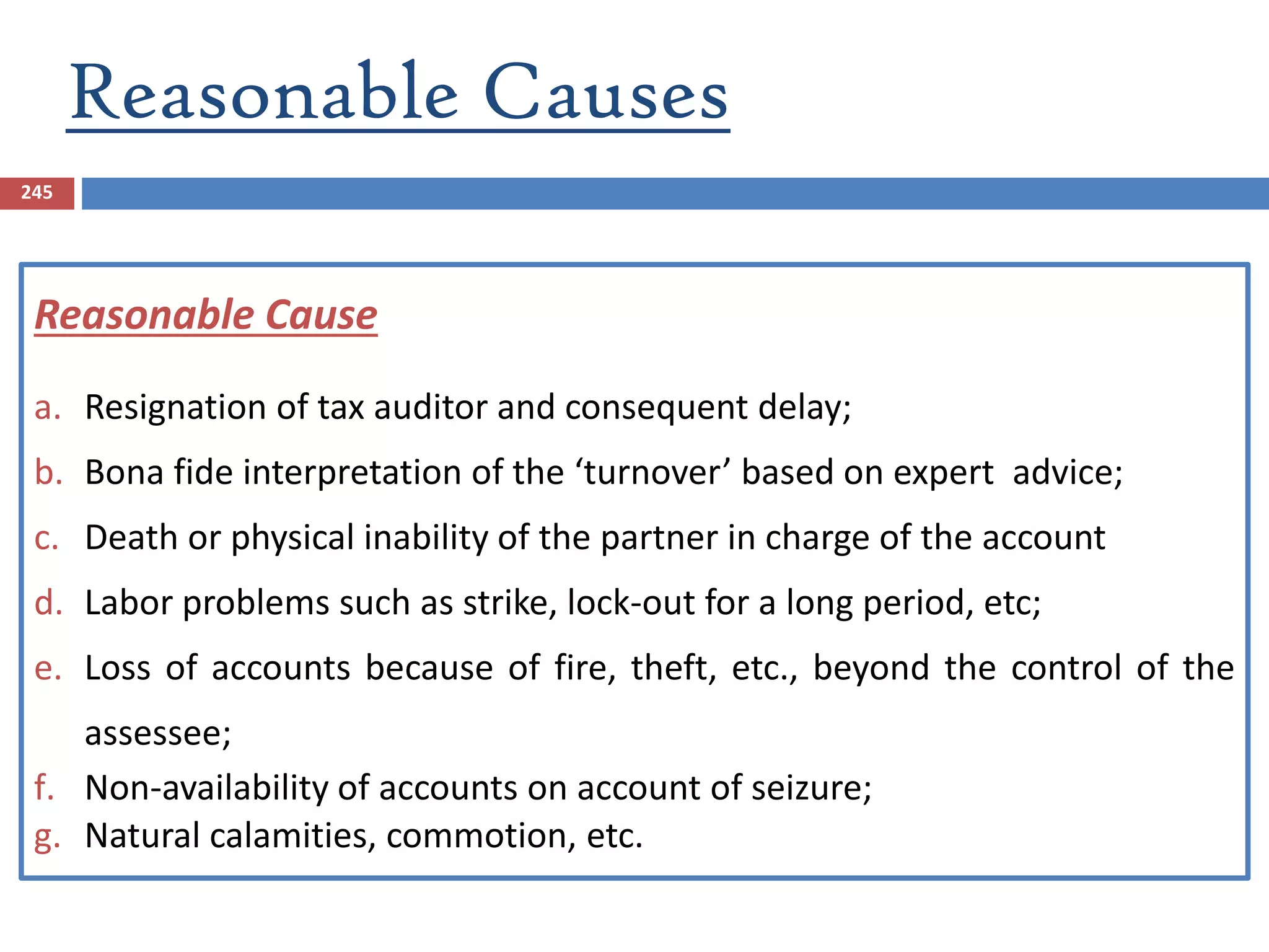Reasonable Causes
245
Reasonable Cause
a. Resignation of tax auditor and consequent delay;
b. Bona fide interpretation of the ‘turnover’ based on expert advice;
c. Death or physical inability of the partner in charge of the account
d. Labor problems such as strike, lock-out for a long period, etc;
e. Loss of accounts because of fire, theft, etc., beyond the control of the
assessee;
f. Non-availability of accounts on account of seizure;
g. Natural calamities, commotion, etc.
 