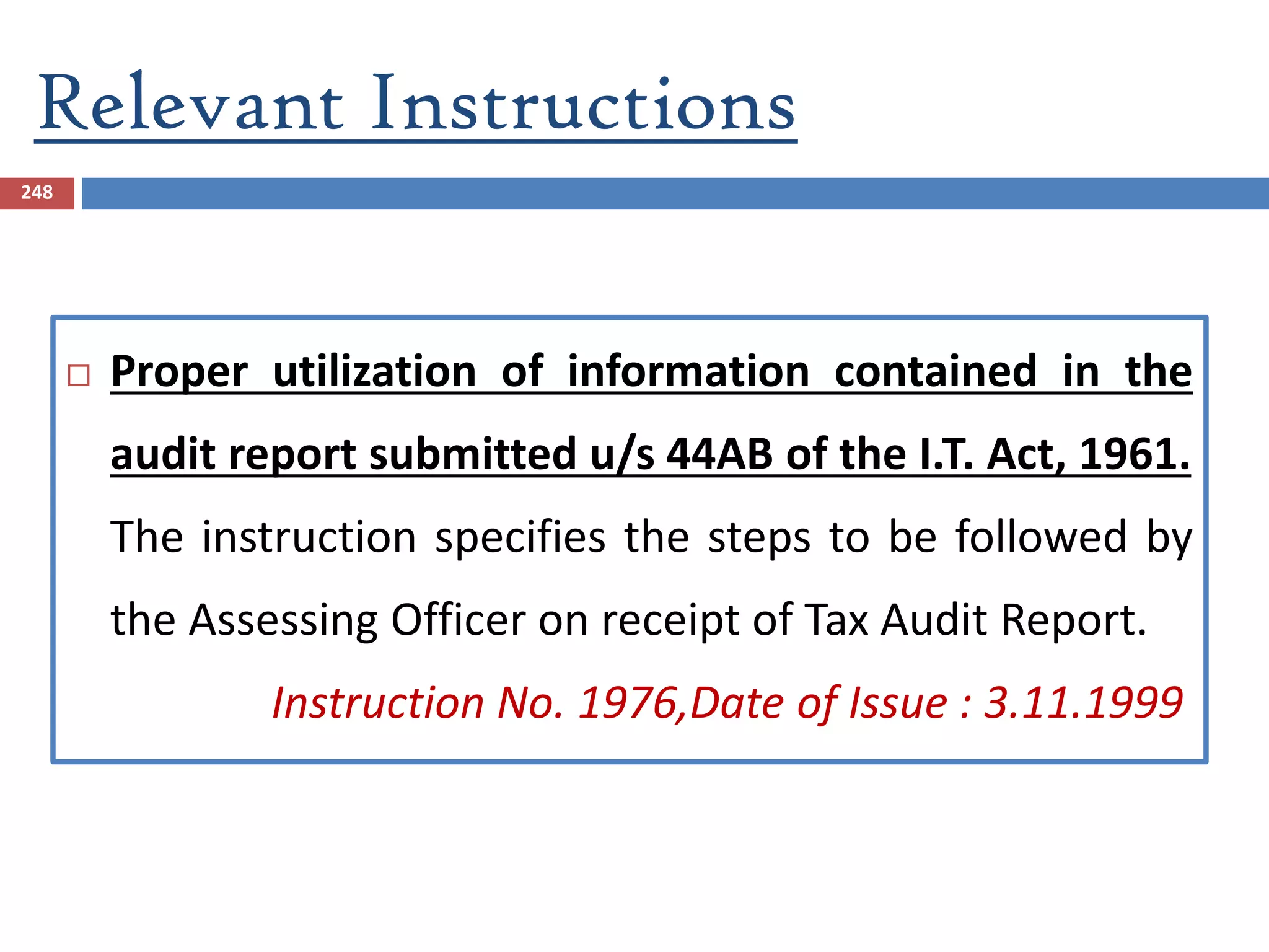 Relevant Instructions
248
 Proper utilization of information contained in the
audit report submitted u/s 44AB of the I.T. Act, 1961.
The instruction specifies the steps to be followed by
the Assessing Officer on receipt of Tax Audit Report.
Instruction No. 1976,Date of Issue : 3.11.1999
 