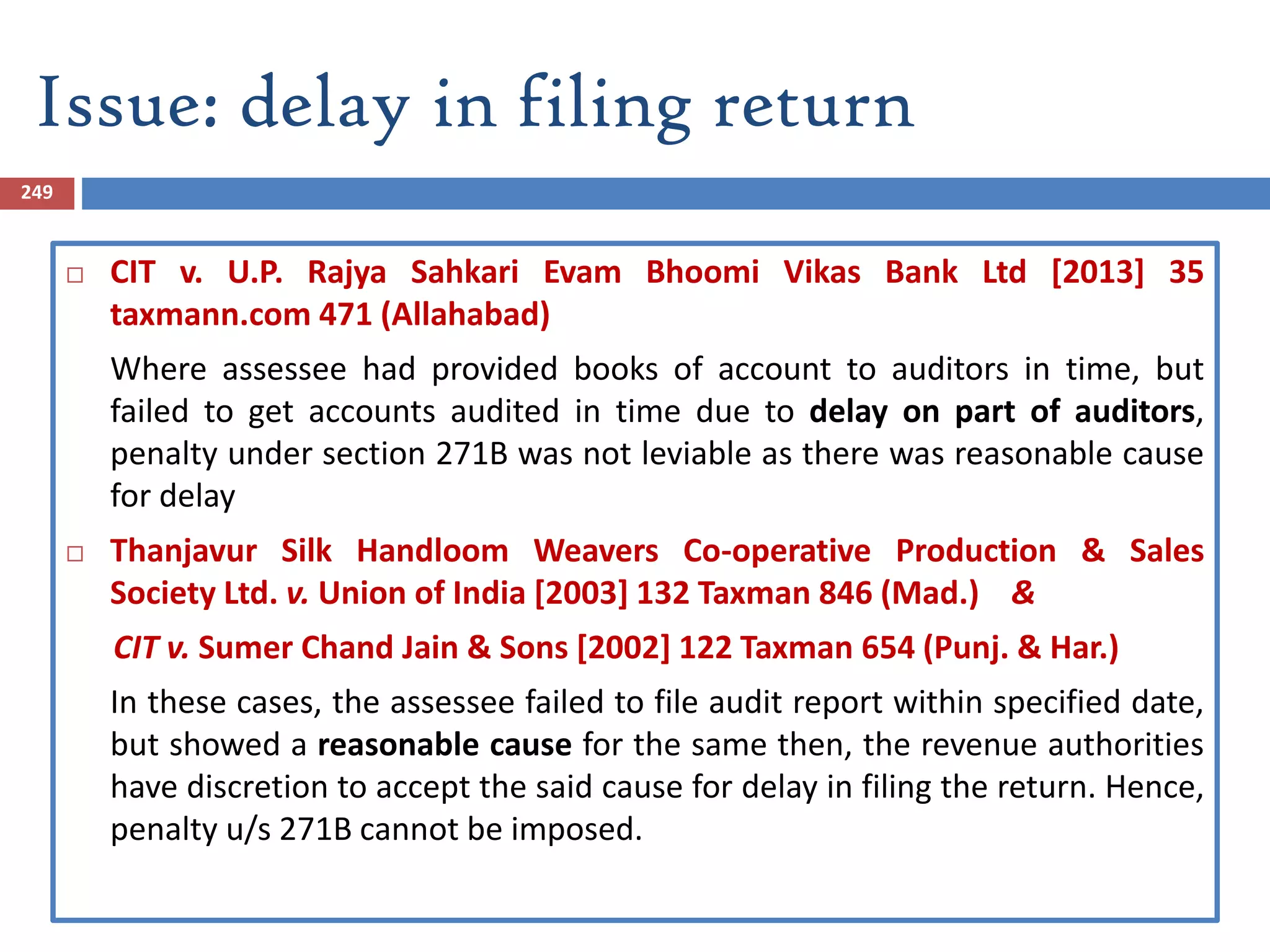 Issue: delay in filing return
249
 CIT v. U.P. Rajya Sahkari Evam Bhoomi Vikas Bank Ltd [2013] 35
taxmann.com 471 (Allahabad)
Where assessee had provided books of account to auditors in time, but
failed to get accounts audited in time due to delay on part of auditors,
penalty under section 271B was not leviable as there was reasonable cause
for delay
 Thanjavur Silk Handloom Weavers Co-operative Production & Sales
Society Ltd. v. Union of India [2003] 132 Taxman 846 (Mad.) &
CIT v. Sumer Chand Jain & Sons [2002] 122 Taxman 654 (Punj. & Har.)
In these cases, the assessee failed to file audit report within specified date,
but showed a reasonable cause for the same then, the revenue authorities
have discretion to accept the said cause for delay in filing the return. Hence,
penalty u/s 271B cannot be imposed.
 