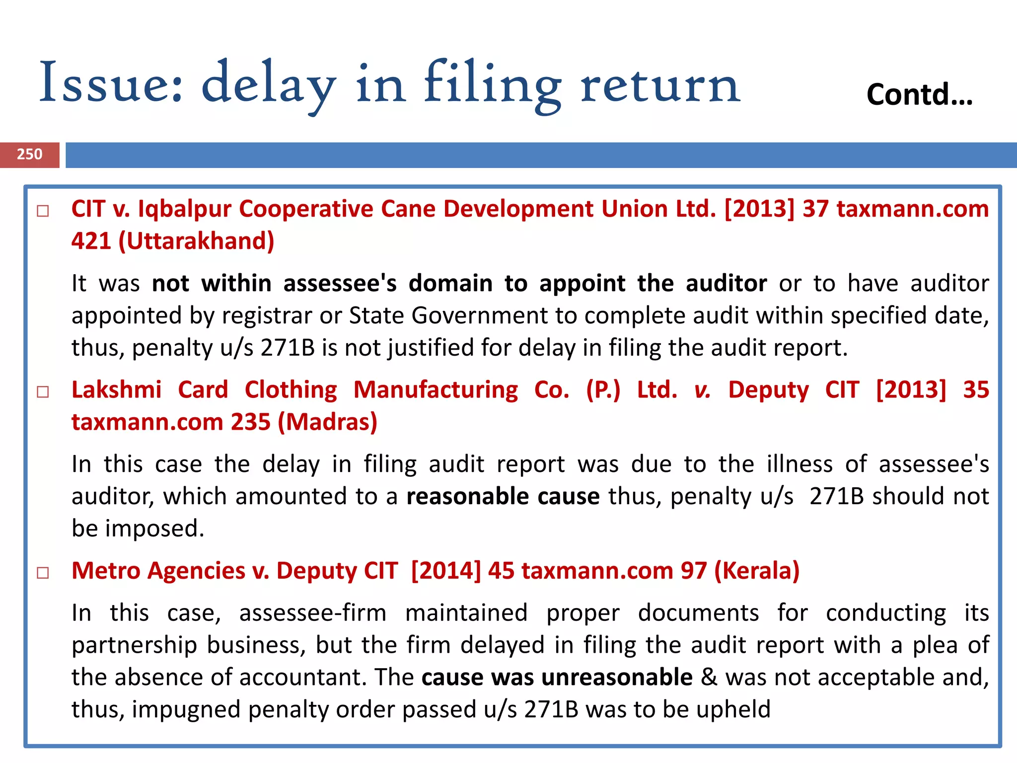Issue: delay in filing return
250
 CIT v. Iqbalpur Cooperative Cane Development Union Ltd. [2013] 37 taxmann.com
421 (Uttarakhand)
It was not within assessee's domain to appoint the auditor or to have auditor
appointed by registrar or State Government to complete audit within specified date,
thus, penalty u/s 271B is not justified for delay in filing the audit report.
 Lakshmi Card Clothing Manufacturing Co. (P.) Ltd. v. Deputy CIT [2013] 35
taxmann.com 235 (Madras)
In this case the delay in filing audit report was due to the illness of assessee's
auditor, which amounted to a reasonable cause thus, penalty u/s 271B should not
be imposed.
 Metro Agencies v. Deputy CIT [2014] 45 taxmann.com 97 (Kerala)
In this case, assessee-firm maintained proper documents for conducting its
partnership business, but the firm delayed in filing the audit report with a plea of
the absence of accountant. The cause was unreasonable & was not acceptable and,
thus, impugned penalty order passed u/s 271B was to be upheld
Contd…
 