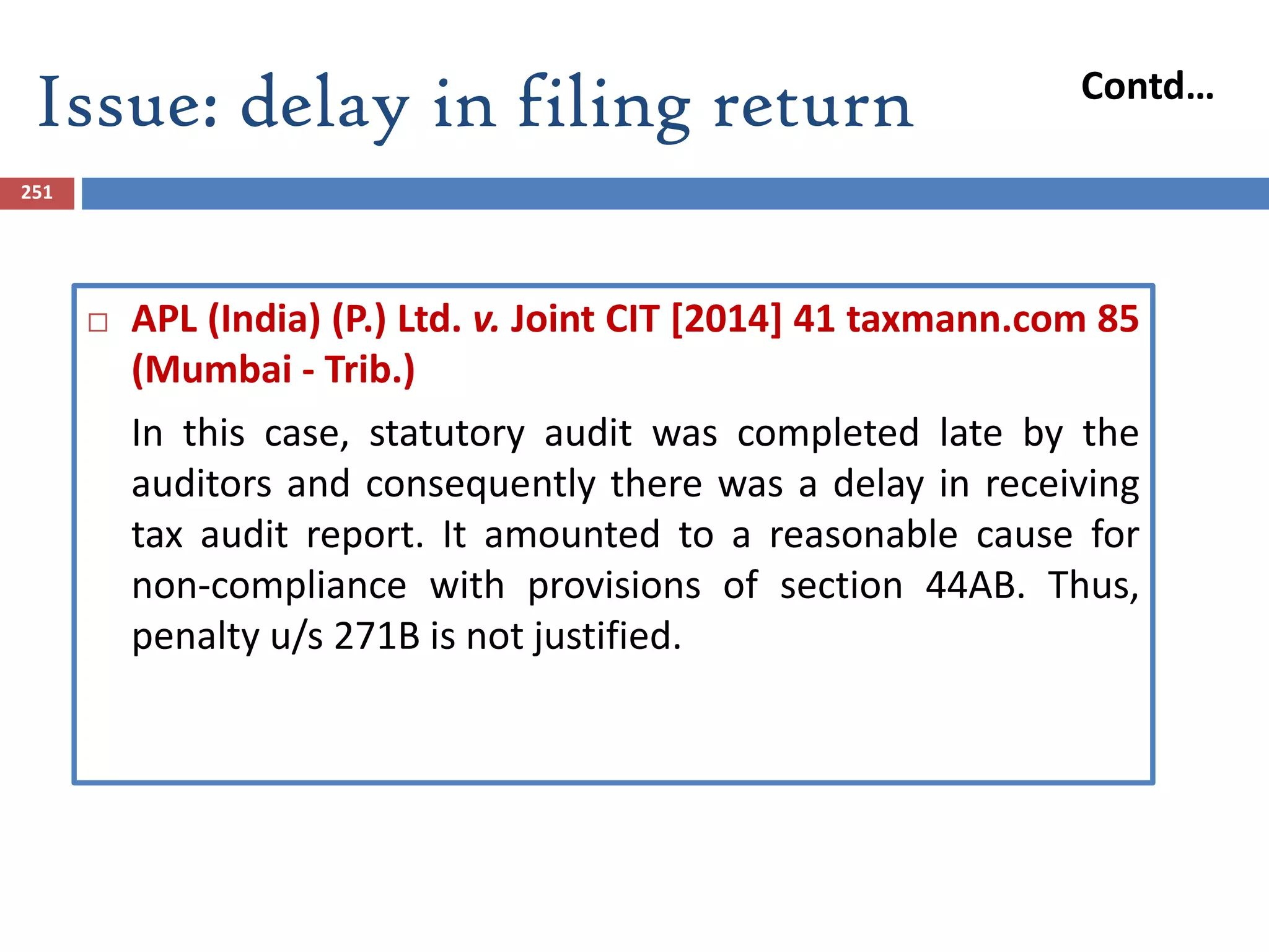 251
 APL (India) (P.) Ltd. v. Joint CIT [2014] 41 taxmann.com 85
(Mumbai - Trib.)
In this case, statutory audit was completed late by the
auditors and consequently there was a delay in receiving
tax audit report. It amounted to a reasonable cause for
non-compliance with provisions of section 44AB. Thus,
penalty u/s 271B is not justified.
Issue: delay in filing return Contd…
 
