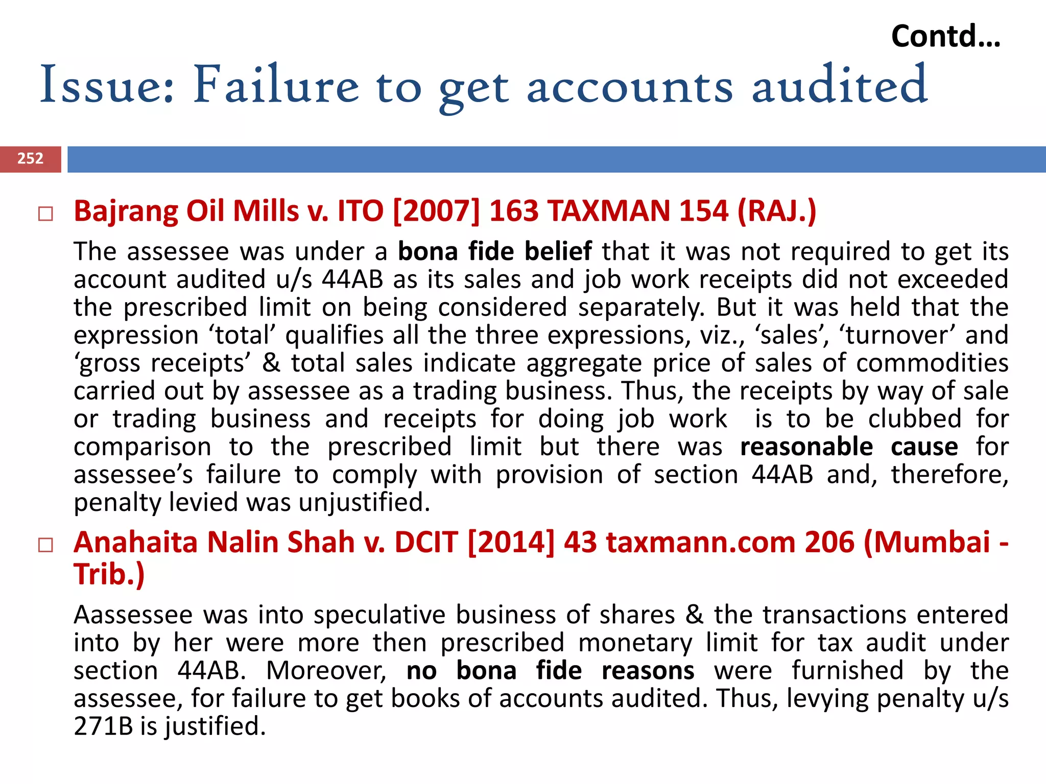 Issue: Failure to get accounts audited
252
 Bajrang Oil Mills v. ITO [2007] 163 TAXMAN 154 (RAJ.)
The assessee was under a bona fide belief that it was not required to get its
account audited u/s 44AB as its sales and job work receipts did not exceeded
the prescribed limit on being considered separately. But it was held that the
expression ‘total’ qualifies all the three expressions, viz., ‘sales’, ‘turnover’ and
‘gross receipts’ & total sales indicate aggregate price of sales of commodities
carried out by assessee as a trading business. Thus, the receipts by way of sale
or trading business and receipts for doing job work is to be clubbed for
comparison to the prescribed limit but there was reasonable cause for
assessee’s failure to comply with provision of section 44AB and, therefore,
penalty levied was unjustified.
 Anahaita Nalin Shah v. DCIT [2014] 43 taxmann.com 206 (Mumbai -
Trib.)
Aassessee was into speculative business of shares & the transactions entered
into by her were more then prescribed monetary limit for tax audit under
section 44AB. Moreover, no bona fide reasons were furnished by the
assessee, for failure to get books of accounts audited. Thus, levying penalty u/s
271B is justified.
Contd…
 
