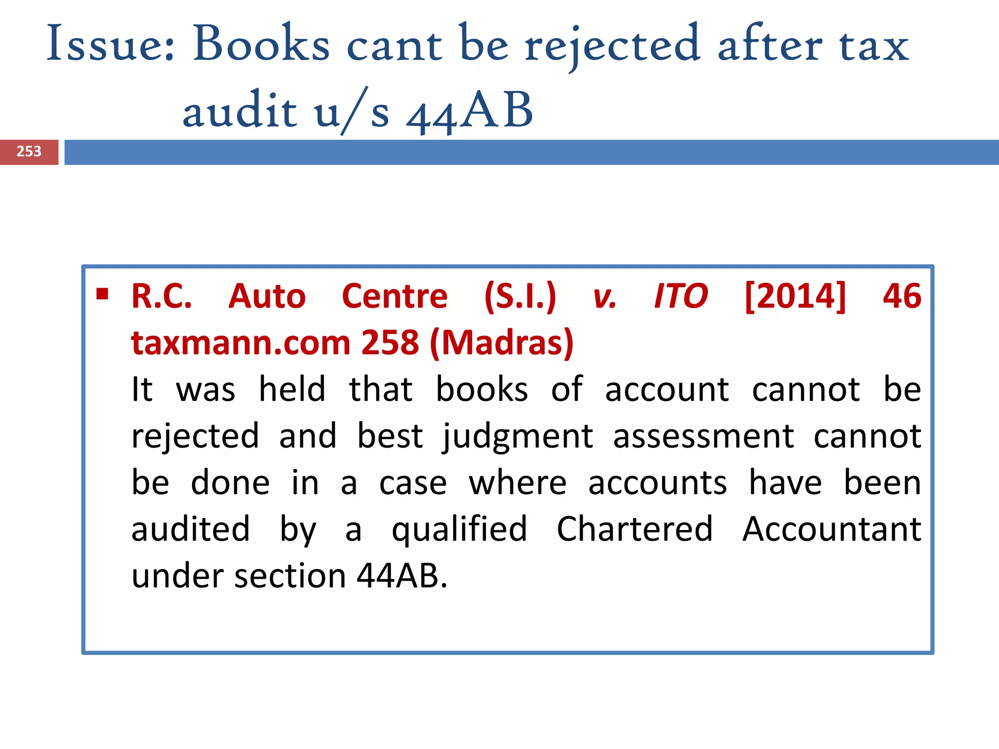 Issue: Books cant be rejected after tax
audit u/s 44AB
253
 R.C. Auto Centre (S.I.) v. ITO [2014] 46
taxmann.com 258 (Madras)
It was held that books of account cannot be
rejected and best judgment assessment cannot
be done in a case where accounts have been
audited by a qualified Chartered Accountant
under section 44AB.
 