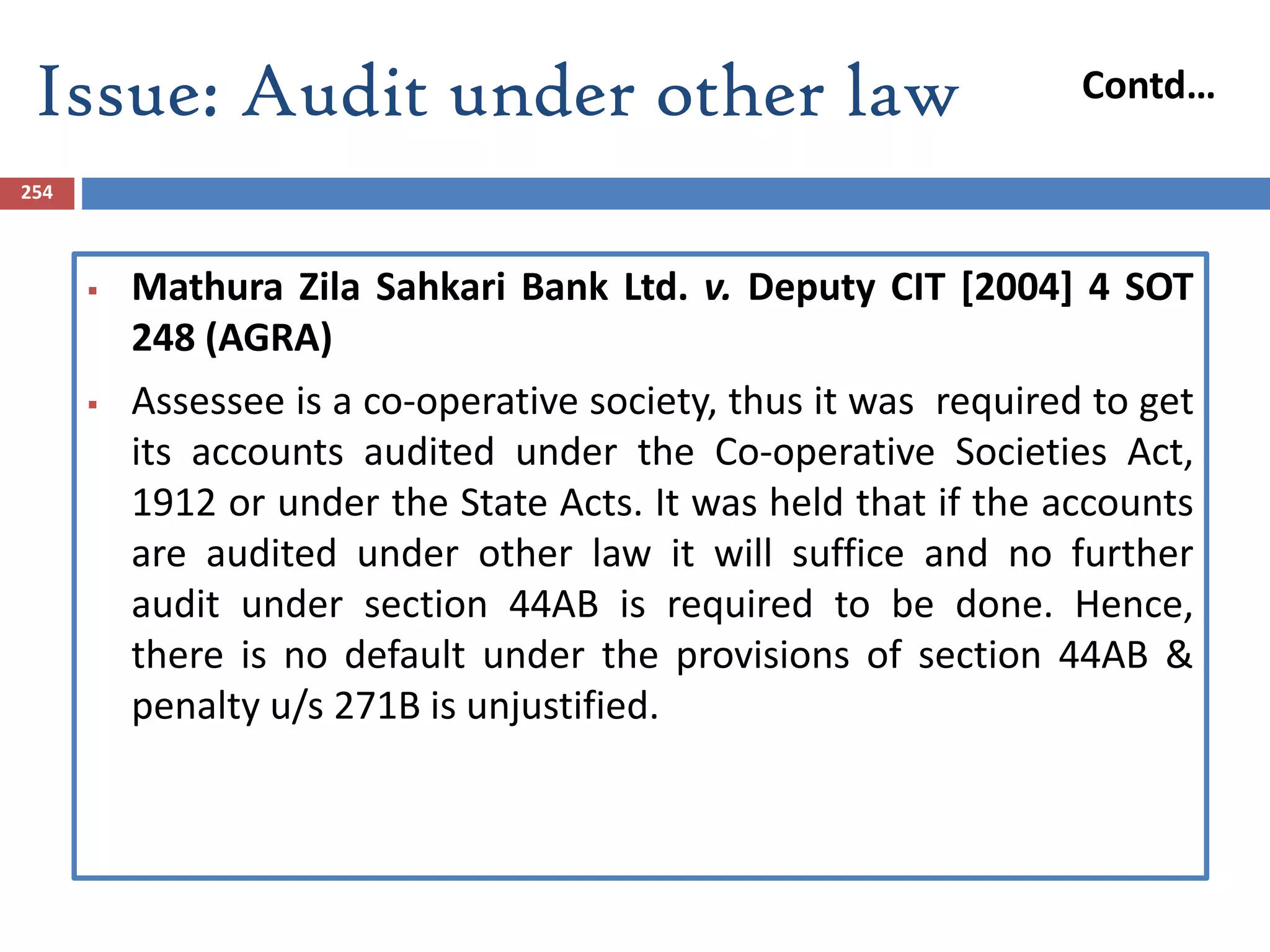 Issue: Audit under other law
254
 Mathura Zila Sahkari Bank Ltd. v. Deputy CIT [2004] 4 SOT
248 (AGRA)
 Assessee is a co-operative society, thus it was required to get
its accounts audited under the Co-operative Societies Act,
1912 or under the State Acts. It was held that if the accounts
are audited under other law it will suffice and no further
audit under section 44AB is required to be done. Hence,
there is no default under the provisions of section 44AB &
penalty u/s 271B is unjustified.
Contd…
 