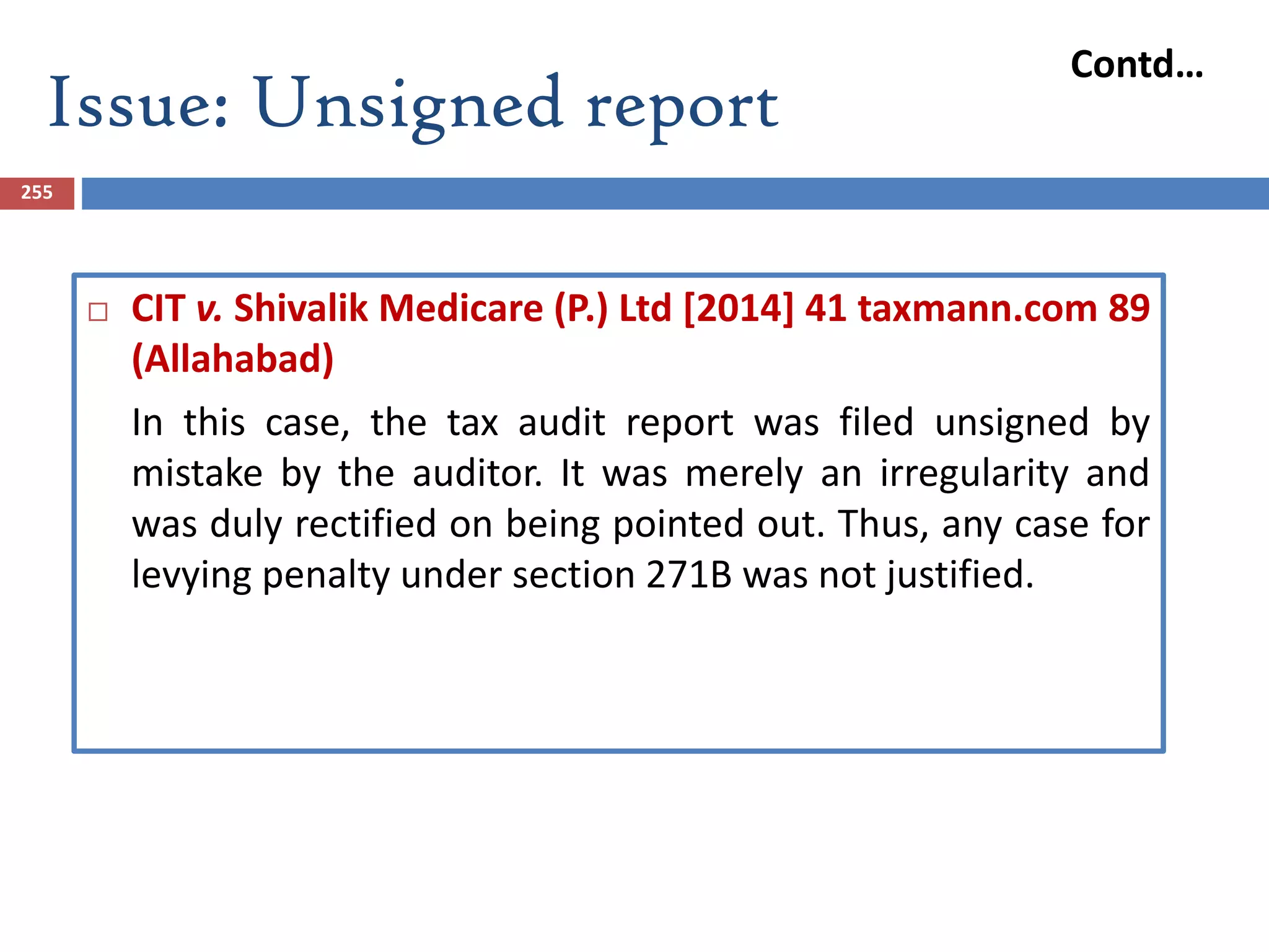 Issue: Unsigned report
255
 CIT v. Shivalik Medicare (P.) Ltd [2014] 41 taxmann.com 89
(Allahabad)
In this case, the tax audit report was filed unsigned by
mistake by the auditor. It was merely an irregularity and
was duly rectified on being pointed out. Thus, any case for
levying penalty under section 271B was not justified.
Contd…
 
