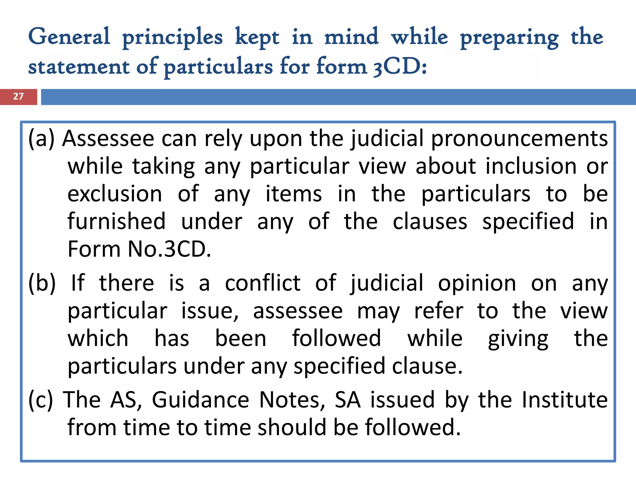 (a) Assessee can rely upon the judicial pronouncements
while taking any particular view about inclusion or
exclusion of any items in the particulars to be
furnished under any of the clauses specified in
Form No.3CD.
(b) If there is a conflict of judicial opinion on any
particular issue, assessee may refer to the view
which has been followed while giving the
particulars under any specified clause.
(c) The AS, Guidance Notes, SA issued by the Institute
from time to time should be followed.
27
General principles kept in mind while preparing the
statement of particulars for form 3CD:
 