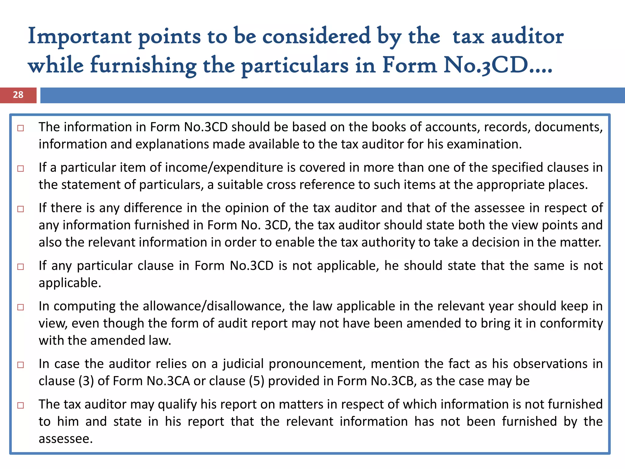  The information in Form No.3CD should be based on the books of accounts, records, documents,
information and explanations made available to the tax auditor for his examination.
 If a particular item of income/expenditure is covered in more than one of the specified clauses in
the statement of particulars, a suitable cross reference to such items at the appropriate places.
 If there is any difference in the opinion of the tax auditor and that of the assessee in respect of
any information furnished in Form No. 3CD, the tax auditor should state both the view points and
also the relevant information in order to enable the tax authority to take a decision in the matter.
 If any particular clause in Form No.3CD is not applicable, he should state that the same is not
applicable.
 In computing the allowance/disallowance, the law applicable in the relevant year should keep in
view, even though the form of audit report may not have been amended to bring it in conformity
with the amended law.
 In case the auditor relies on a judicial pronouncement, mention the fact as his observations in
clause (3) of Form No.3CA or clause (5) provided in Form No.3CB, as the case may be
 The tax auditor may qualify his report on matters in respect of which information is not furnished
to him and state in his report that the relevant information has not been furnished by the
assessee.
28
Important points to be considered by the tax auditor
while furnishing the particulars in Form No.3CD….
 