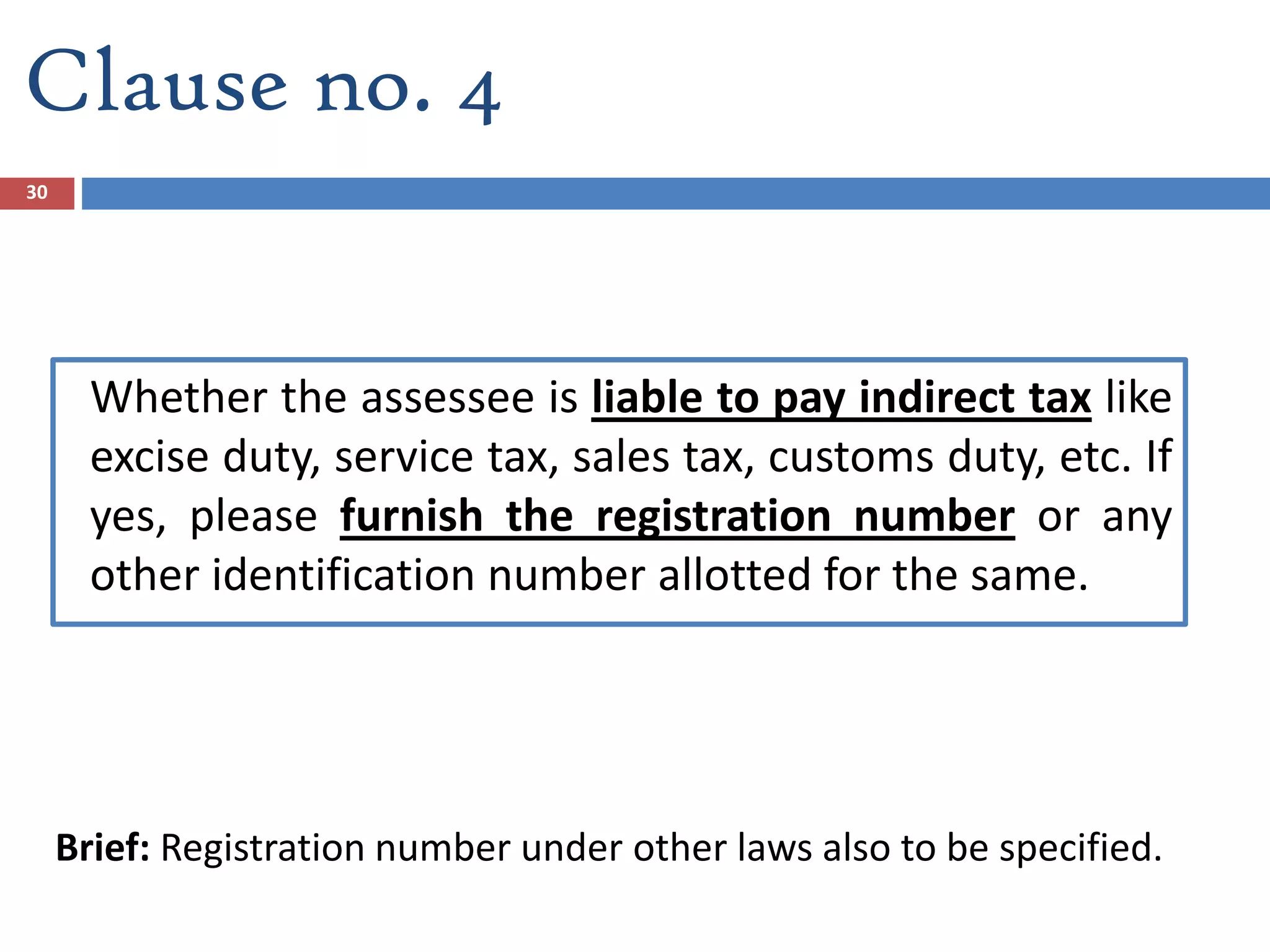 Clause no. 4
Whether the assessee is liable to pay indirect tax like
excise duty, service tax, sales tax, customs duty, etc. If
yes, please furnish the registration number or any
other identification number allotted for the same.
Brief: Registration number under other laws also to be specified.
30
 