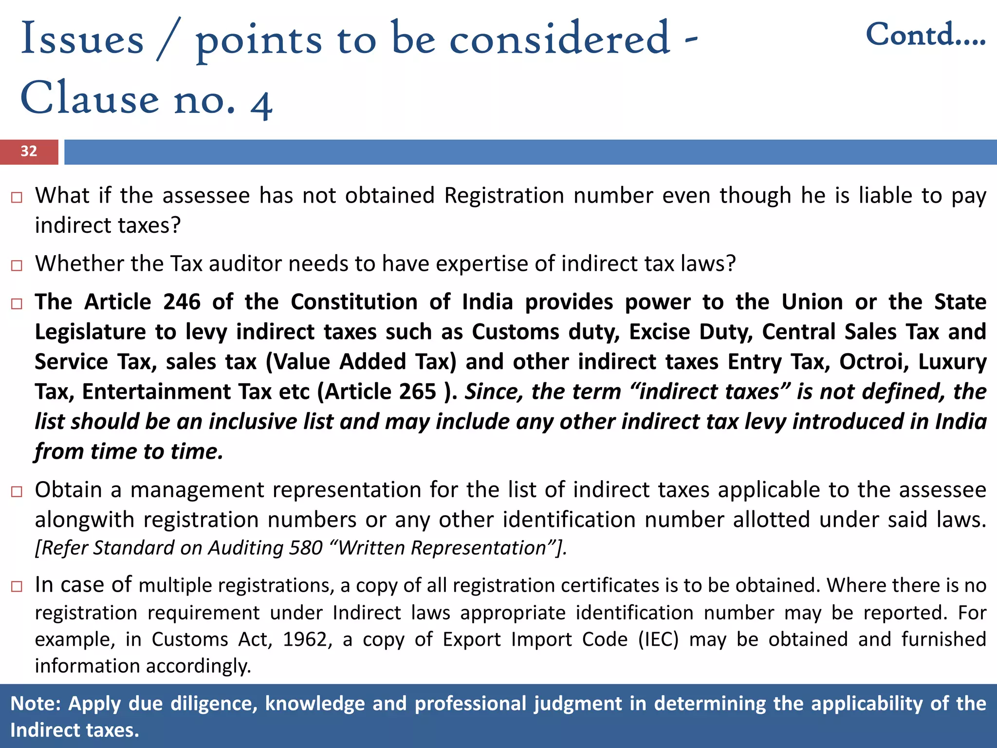 32
 What if the assessee has not obtained Registration number even though he is liable to pay
indirect taxes?
 Whether the Tax auditor needs to have expertise of indirect tax laws?
 The Article 246 of the Constitution of India provides power to the Union or the State
Legislature to levy indirect taxes such as Customs duty, Excise Duty, Central Sales Tax and
Service Tax, sales tax (Value Added Tax) and other indirect taxes Entry Tax, Octroi, Luxury
Tax, Entertainment Tax etc (Article 265 ). Since, the term “indirect taxes” is not defined, the
list should be an inclusive list and may include any other indirect tax levy introduced in India
from time to time.
 Obtain a management representation for the list of indirect taxes applicable to the assessee
alongwith registration numbers or any other identification number allotted under said laws.
[Refer Standard on Auditing 580 “Written Representation”].
 In case of multiple registrations, a copy of all registration certificates is to be obtained. Where there is no
registration requirement under Indirect laws appropriate identification number may be reported. For
example, in Customs Act, 1962, a copy of Export Import Code (IEC) may be obtained and furnished
information accordingly.
Issues / points to be considered -
Clause no. 4
Contd….
Note: Apply due diligence, knowledge and professional judgment in determining the applicability of the
Indirect taxes.
 