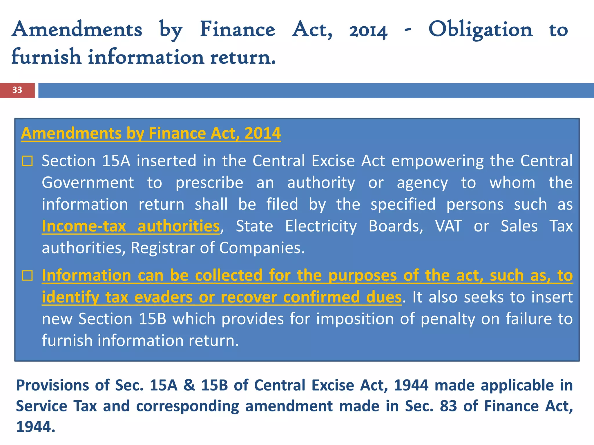 Amendments by Finance Act, 2014 - Obligation to
furnish information return.
33
Amendments by Finance Act, 2014
 Section 15A inserted in the Central Excise Act empowering the Central
Government to prescribe an authority or agency to whom the
information return shall be filed by the specified persons such as
Income-tax authorities, State Electricity Boards, VAT or Sales Tax
authorities, Registrar of Companies.
 Information can be collected for the purposes of the act, such as, to
identify tax evaders or recover confirmed dues. It also seeks to insert
new Section 15B which provides for imposition of penalty on failure to
furnish information return.
Provisions of Sec. 15A & 15B of Central Excise Act, 1944 made applicable in
Service Tax and corresponding amendment made in Sec. 83 of Finance Act,
1944.
 