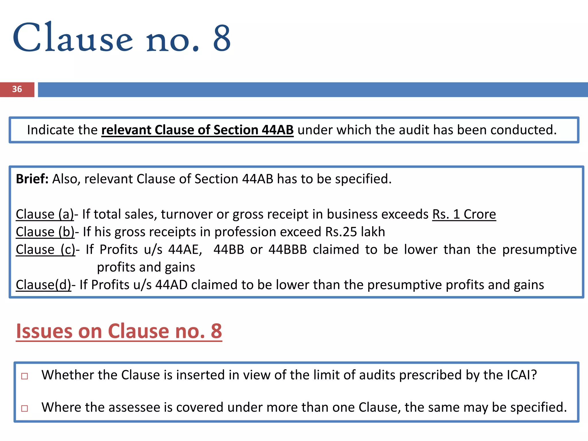 Clause no. 8
Indicate the relevant Clause of Section 44AB under which the audit has been conducted.
Brief: Also, relevant Clause of Section 44AB has to be specified.
Clause (a)- If total sales, turnover or gross receipt in business exceeds Rs. 1 Crore
Clause (b)- If his gross receipts in profession exceed Rs.25 lakh
Clause (c)- If Profits u/s 44AE, 44BB or 44BBB claimed to be lower than the presumptive
profits and gains
Clause(d)- If Profits u/s 44AD claimed to be lower than the presumptive profits and gains
36
 Whether the Clause is inserted in view of the limit of audits prescribed by the ICAI?
 Where the assessee is covered under more than one Clause, the same may be specified.
Issues on Clause no. 8
 