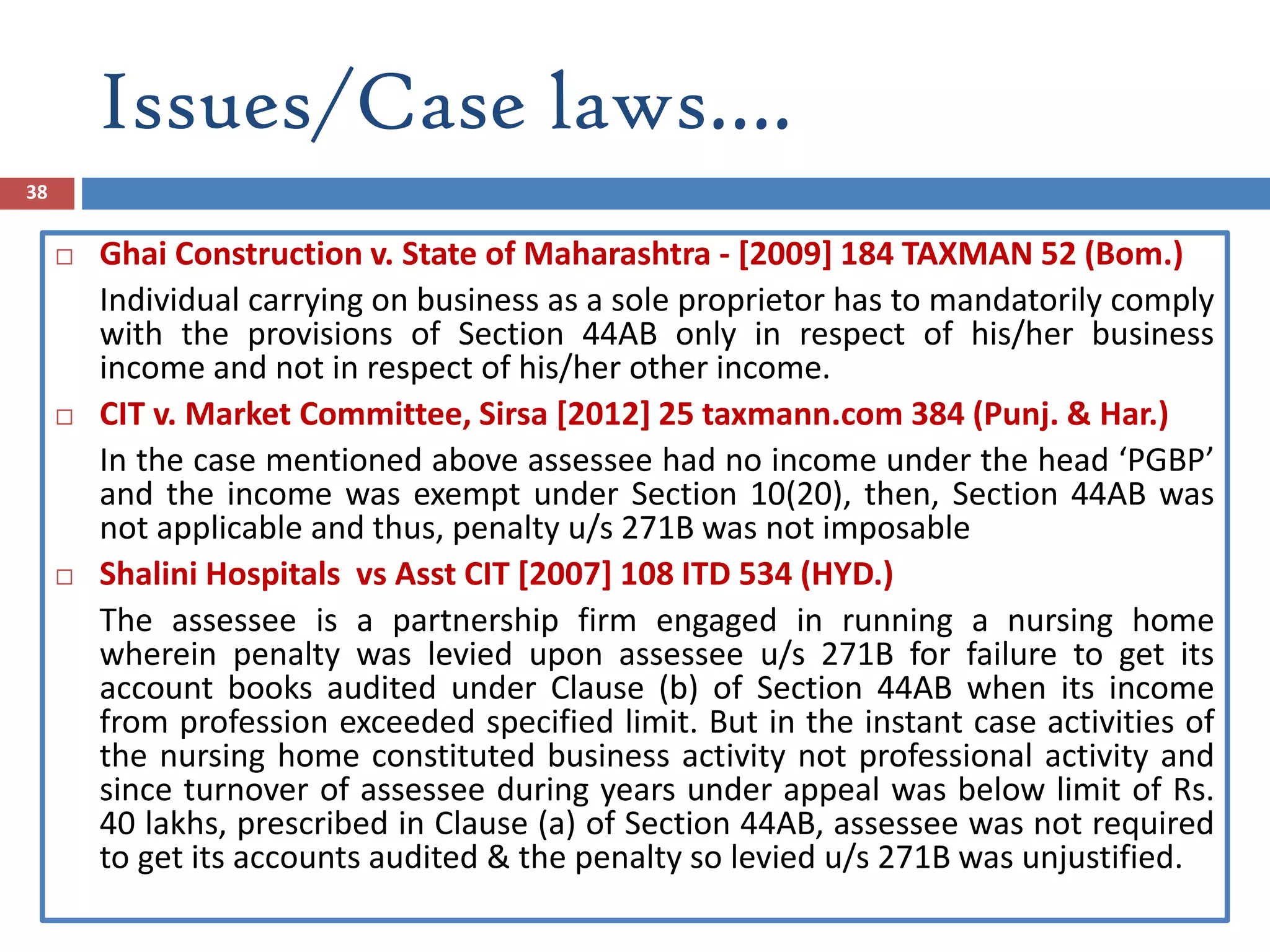 Issues/Case laws….
38
 Ghai Construction v. State of Maharashtra - [2009] 184 TAXMAN 52 (Bom.)
Individual carrying on business as a sole proprietor has to mandatorily comply
with the provisions of Section 44AB only in respect of his/her business
income and not in respect of his/her other income.
 CIT v. Market Committee, Sirsa [2012] 25 taxmann.com 384 (Punj. & Har.)
In the case mentioned above assessee had no income under the head ‘PGBP’
and the income was exempt under Section 10(20), then, Section 44AB was
not applicable and thus, penalty u/s 271B was not imposable
 Shalini Hospitals vs Asst CIT [2007] 108 ITD 534 (HYD.)
The assessee is a partnership firm engaged in running a nursing home
wherein penalty was levied upon assessee u/s 271B for failure to get its
account books audited under Clause (b) of Section 44AB when its income
from profession exceeded specified limit. But in the instant case activities of
the nursing home constituted business activity not professional activity and
since turnover of assessee during years under appeal was below limit of Rs.
40 lakhs, prescribed in Clause (a) of Section 44AB, assessee was not required
to get its accounts audited & the penalty so levied u/s 271B was unjustified.
 