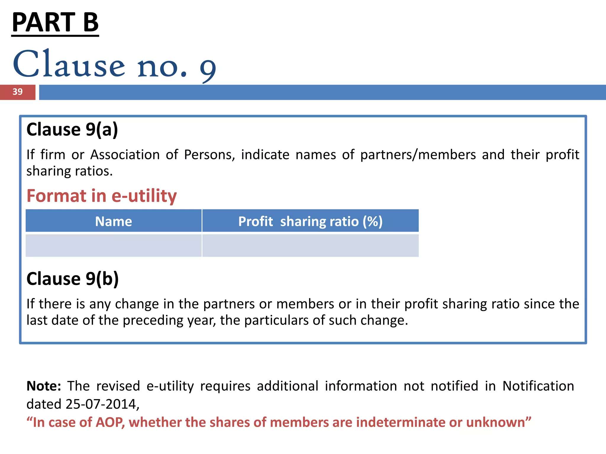 Clause no. 939
Clause 9(a)
If firm or Association of Persons, indicate names of partners/members and their profit
sharing ratios.
Format in e-utility
Clause 9(b)
If there is any change in the partners or members or in their profit sharing ratio since the
last date of the preceding year, the particulars of such change.
Name Profit sharing ratio (%)
Note: The revised e-utility requires additional information not notified in Notification
dated 25-07-2014,
“In case of AOP, whether the shares of members are indeterminate or unknown”
PART B
 