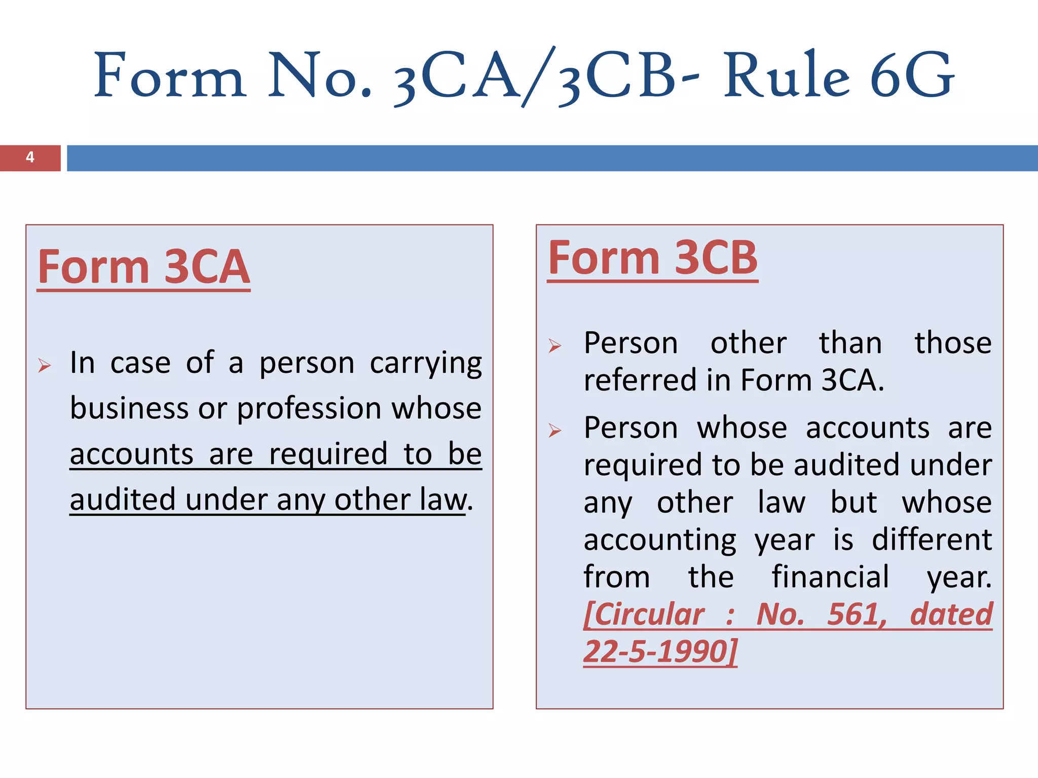 Form No. 3CA/3CB- Rule 6G
Form 3CA
 In case of a person carrying
business or profession whose
accounts are required to be
audited under any other law.
Form 3CB
 Person other than those
referred in Form 3CA.
 Person whose accounts are
required to be audited under
any other law but whose
accounting year is different
from the financial year.
[Circular : No. 561, dated
22-5-1990]
4
 