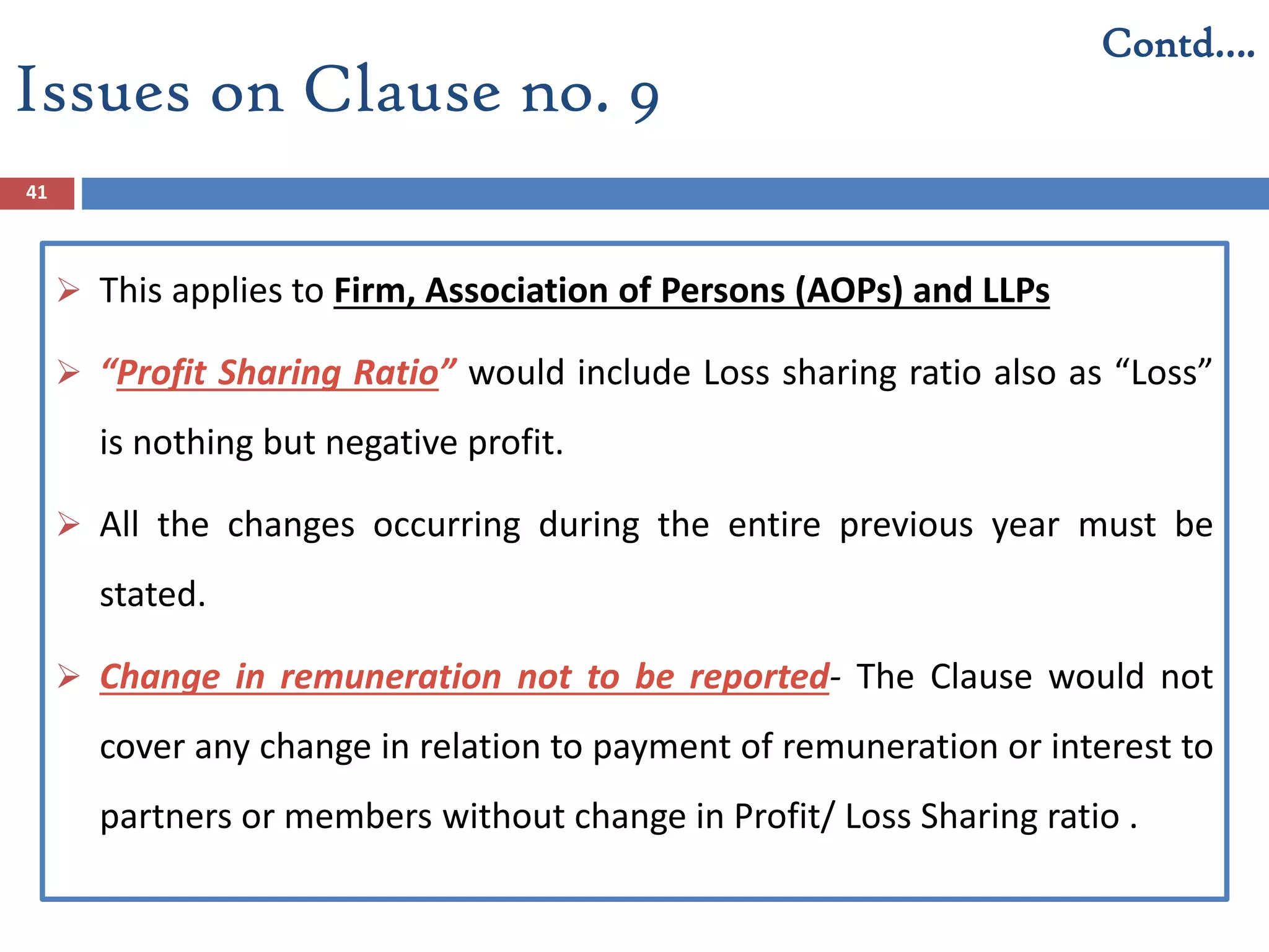 Issues on Clause no. 9
41
 This applies to Firm, Association of Persons (AOPs) and LLPs
 “Profit Sharing Ratio” would include Loss sharing ratio also as “Loss”
is nothing but negative profit.
 All the changes occurring during the entire previous year must be
stated.
 Change in remuneration not to be reported- The Clause would not
cover any change in relation to payment of remuneration or interest to
partners or members without change in Profit/ Loss Sharing ratio .
Contd….
 
