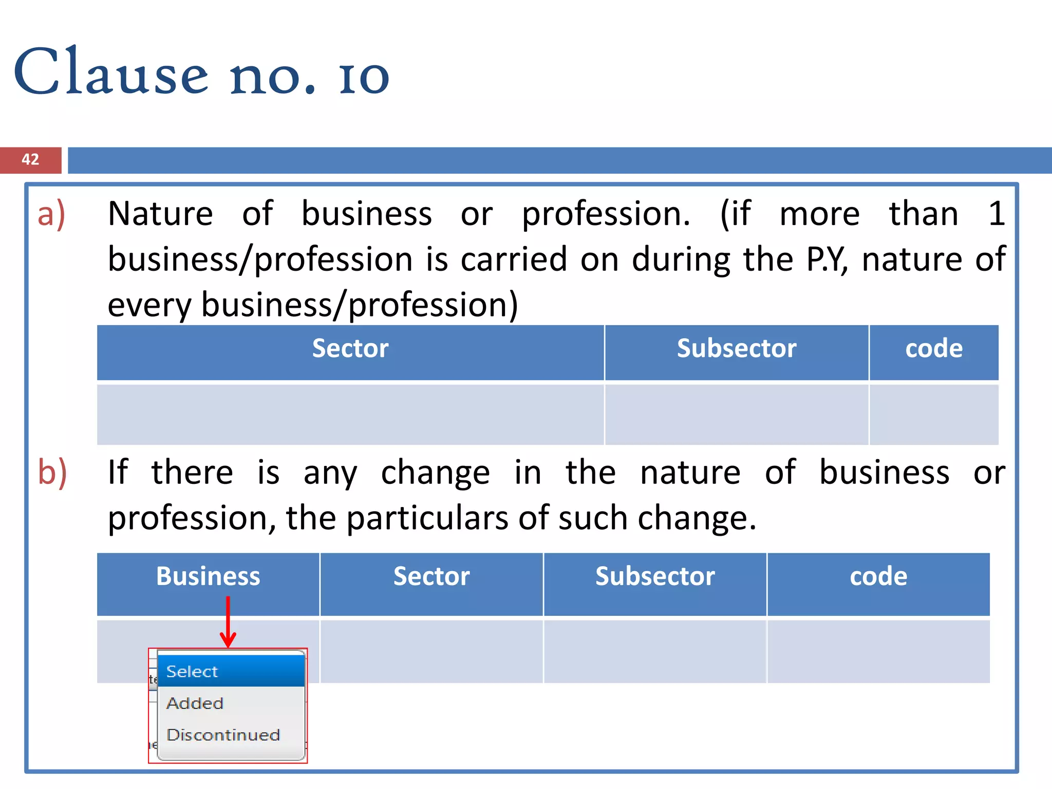 Clause no. 10
42
a) Nature of business or profession. (if more than 1
business/profession is carried on during the P.Y, nature of
every business/profession)
b) If there is any change in the nature of business or
profession, the particulars of such change.
Sector Subsector code
Business Sector Subsector code
 