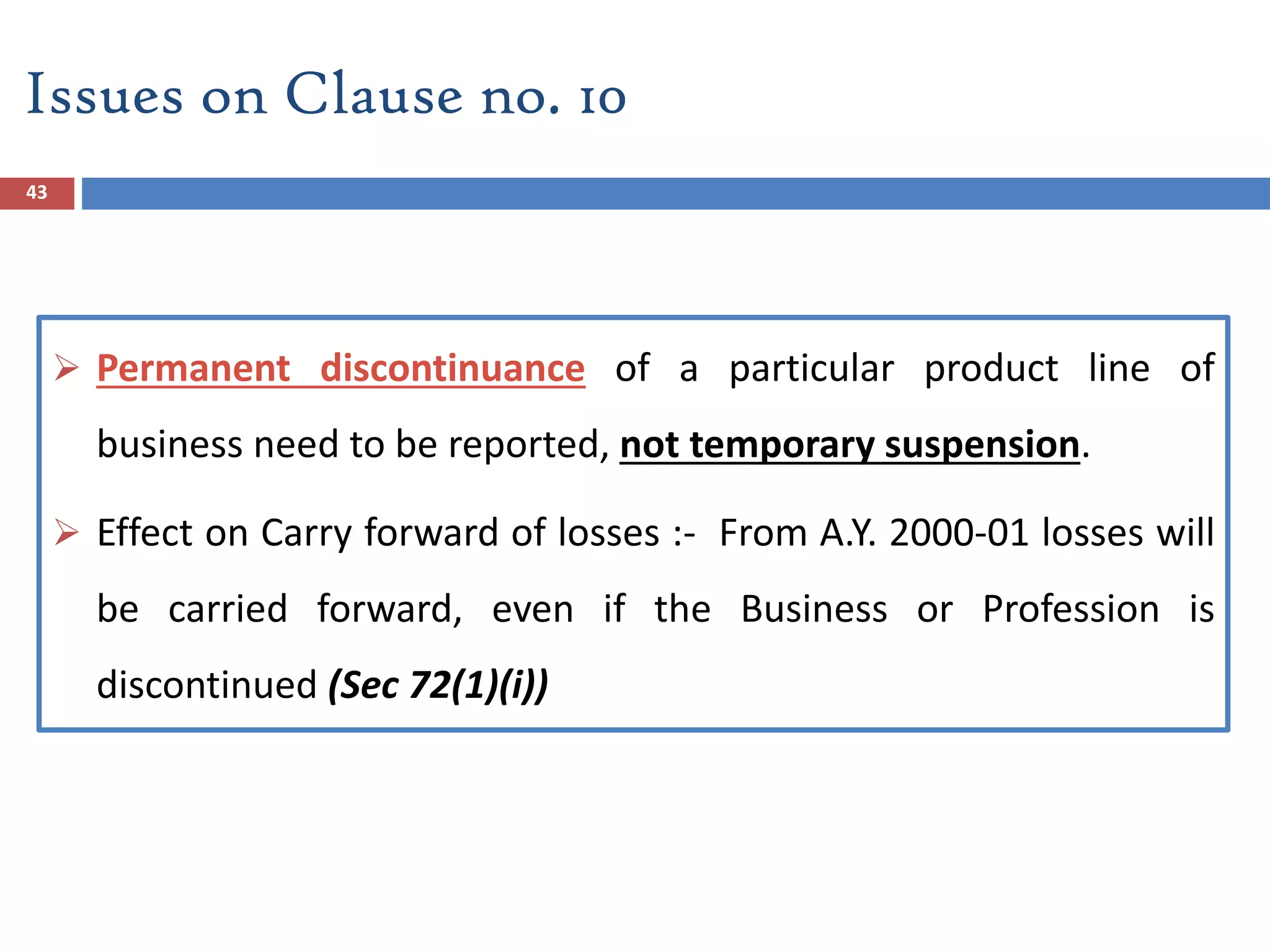 43
 Permanent discontinuance of a particular product line of
business need to be reported, not temporary suspension.
 Effect on Carry forward of losses :- From A.Y. 2000-01 losses will
be carried forward, even if the Business or Profession is
discontinued (Sec 72(1)(i))
Issues on Clause no. 10
 