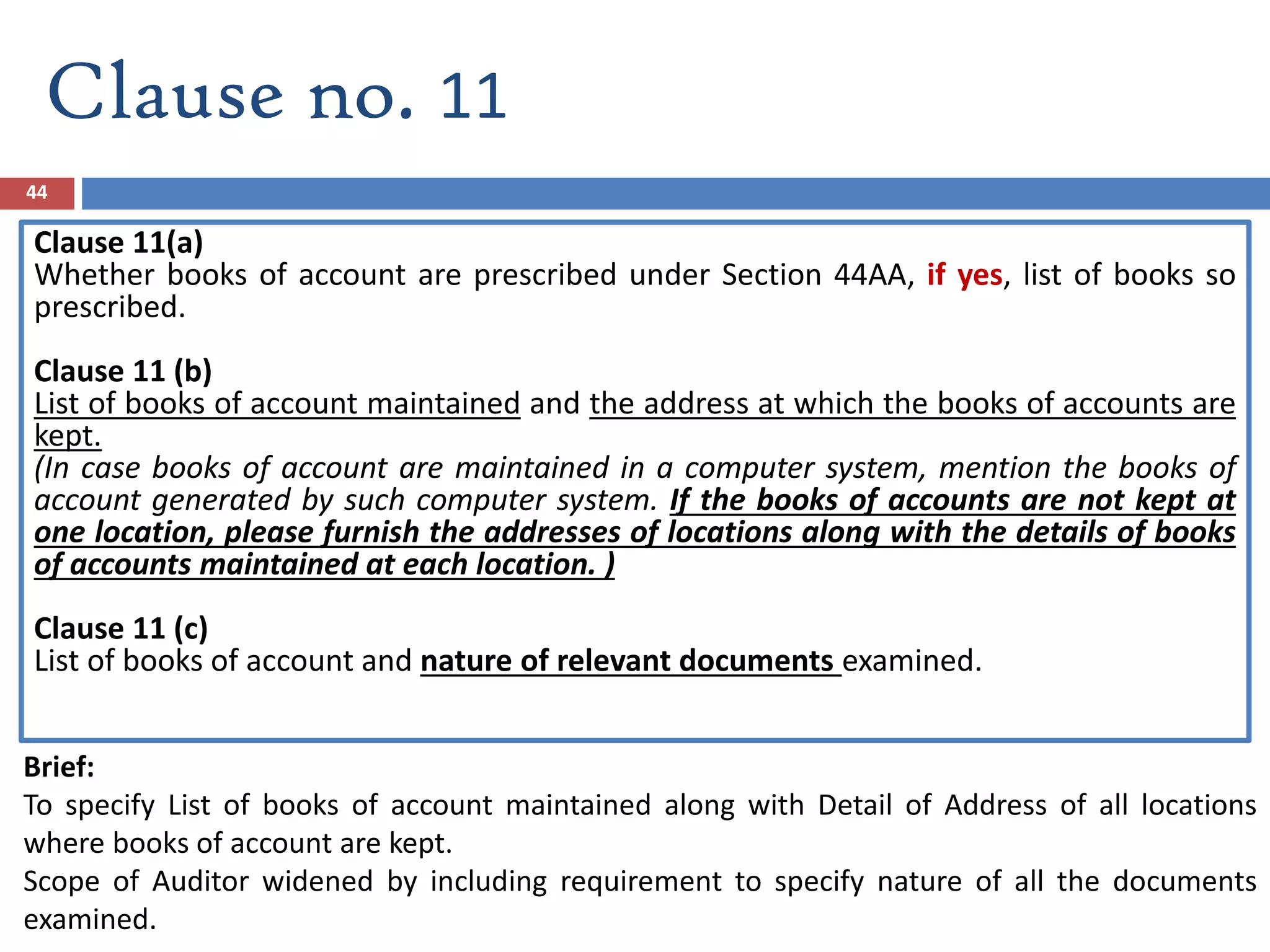 44
Clause no. 11
Clause 11(a)
Whether books of account are prescribed under Section 44AA, if yes, list of books so
prescribed.
Clause 11 (b)
List of books of account maintained and the address at which the books of accounts are
kept.
(In case books of account are maintained in a computer system, mention the books of
account generated by such computer system. If the books of accounts are not kept at
one location, please furnish the addresses of locations along with the details of books
of accounts maintained at each location. )
Clause 11 (c)
List of books of account and nature of relevant documents examined.
Brief:
To specify List of books of account maintained along with Detail of Address of all locations
where books of account are kept.
Scope of Auditor widened by including requirement to specify nature of all the documents
examined.
 