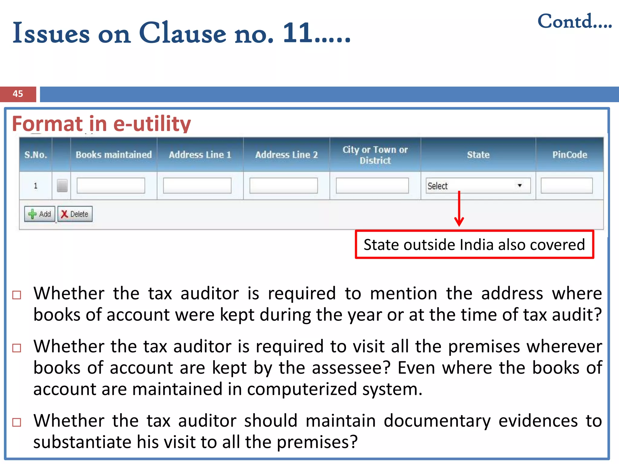 45
Contd….
Issues on Clause no. 11…..
Format in e-utility
 Whether the tax auditor is required to mention the address where
books of account were kept during the year or at the time of tax audit?
 Whether the tax auditor is required to visit all the premises wherever
books of account are kept by the assessee? Even where the books of
account are maintained in computerized system.
 Whether the tax auditor should maintain documentary evidences to
substantiate his visit to all the premises?
State outside India also covered
 