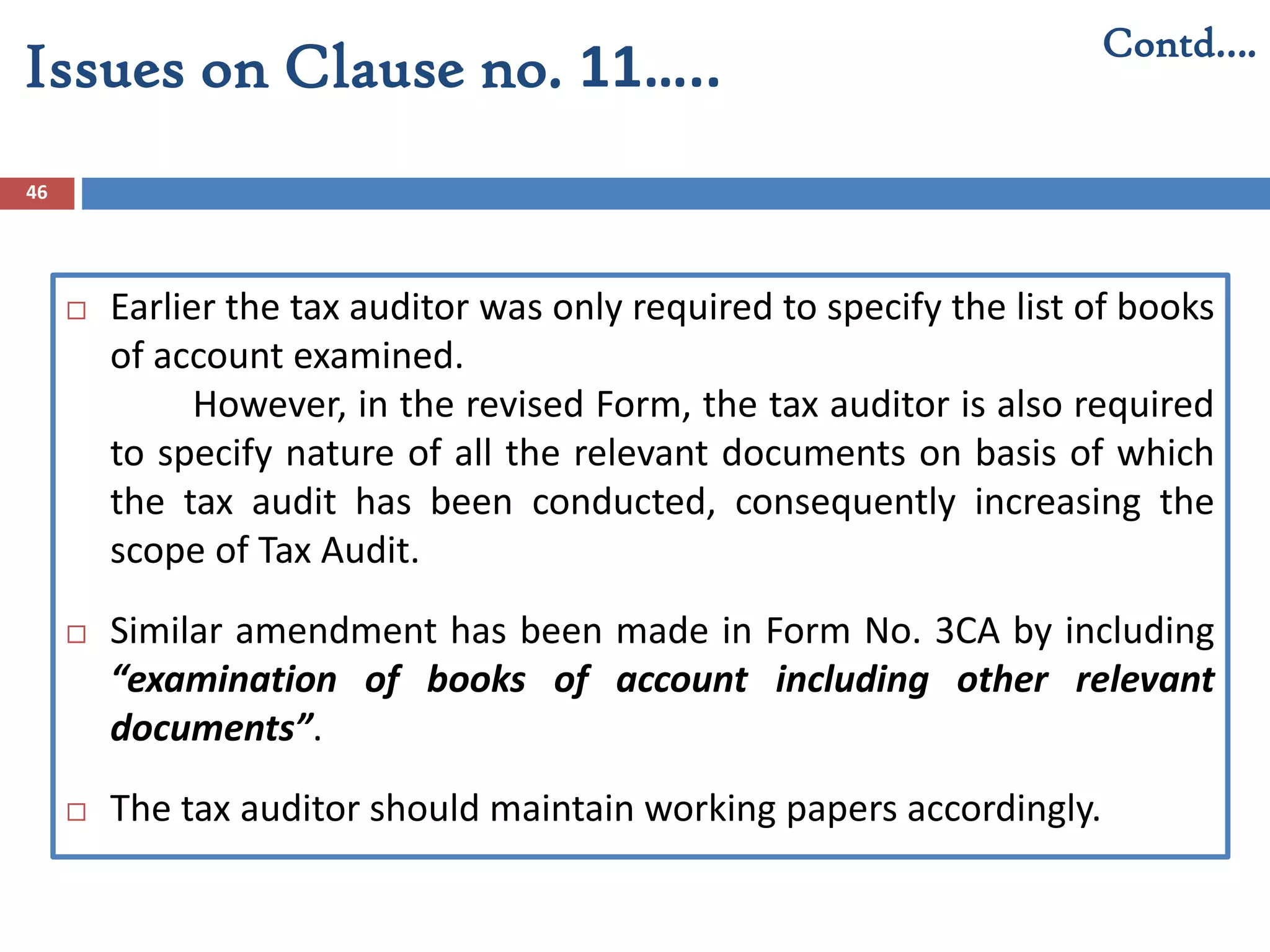 46
Contd….
Issues on Clause no. 11…..
 Earlier the tax auditor was only required to specify the list of books
of account examined.
However, in the revised Form, the tax auditor is also required
to specify nature of all the relevant documents on basis of which
the tax audit has been conducted, consequently increasing the
scope of Tax Audit.
 Similar amendment has been made in Form No. 3CA by including
“examination of books of account including other relevant
documents”.
 The tax auditor should maintain working papers accordingly.
 