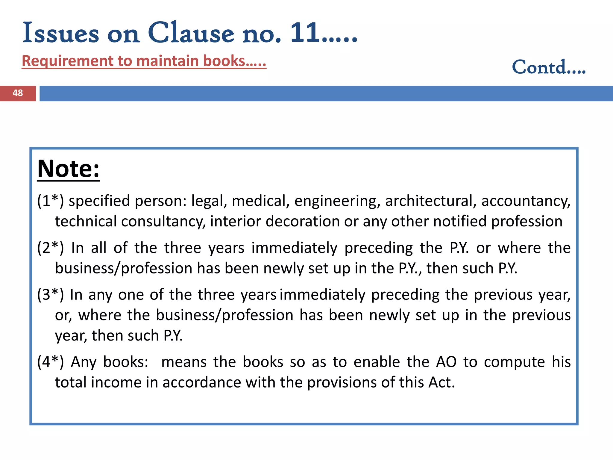 48
Note:
(1*) specified person: legal, medical, engineering, architectural, accountancy,
technical consultancy, interior decoration or any other notified profession
(2*) In all of the three years immediately preceding the P.Y. or where the
business/profession has been newly set up in the P.Y., then such P.Y.
(3*) In any one of the three yearsimmediately preceding the previous year,
or, where the business/profession has been newly set up in the previous
year, then such P.Y.
(4*) Any books: means the books so as to enable the AO to compute his
total income in accordance with the provisions of this Act.
Issues on Clause no. 11…..
Requirement to maintain books….. Contd….
 