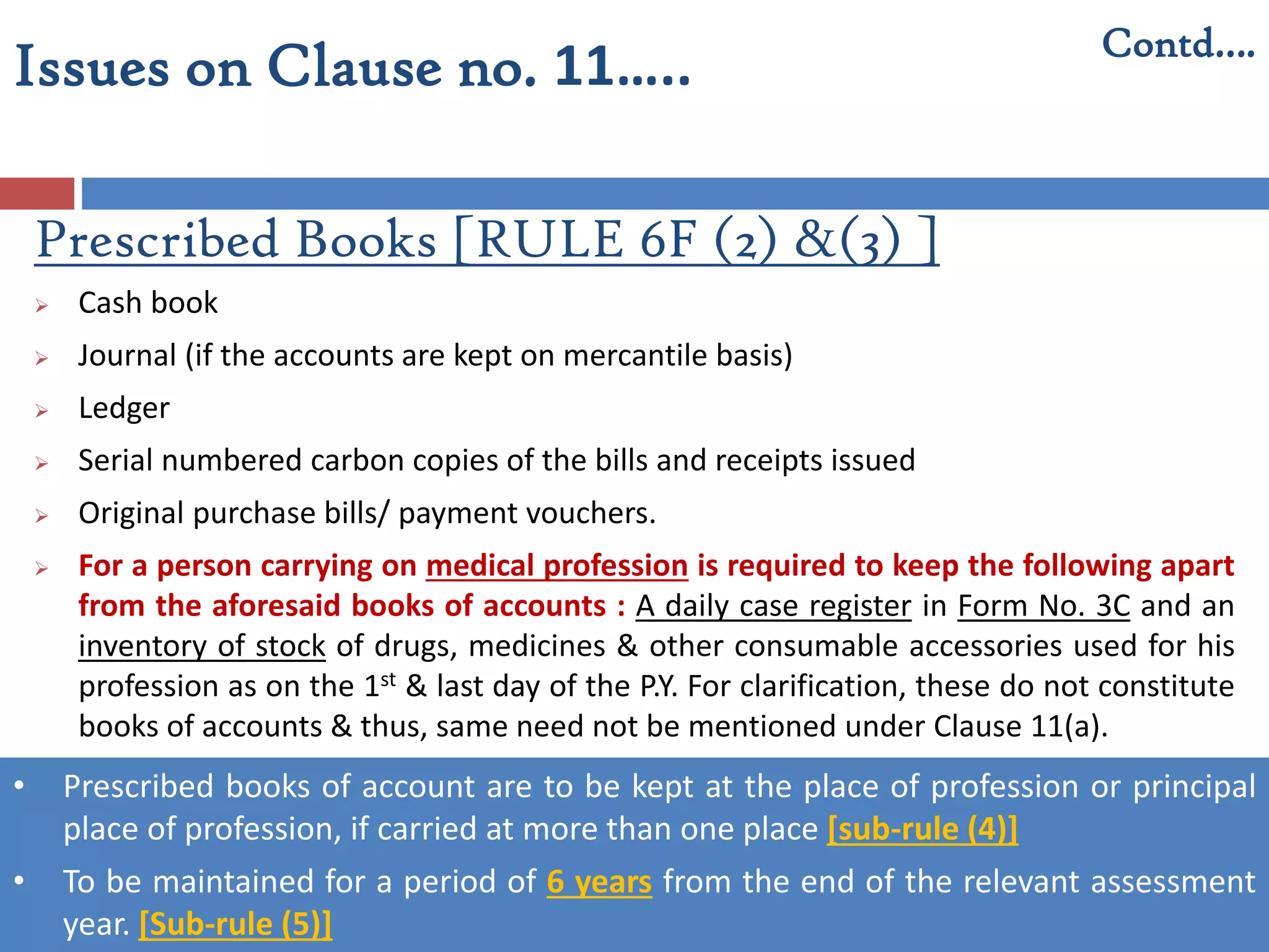 Prescribed Books [RULE 6F (2) &(3) ]
 Cash book
 Journal (if the accounts are kept on mercantile basis)
 Ledger
 Serial numbered carbon copies of the bills and receipts issued
 Original purchase bills/ payment vouchers.
 For a person carrying on medical profession is required to keep the following apart
from the aforesaid books of accounts : A daily case register in Form No. 3C and an
inventory of stock of drugs, medicines & other consumable accessories used for his
profession as on the 1st & last day of the P.Y. For clarification, these do not constitute
books of accounts & thus, same need not be mentioned under Clause 11(a).
• Prescribed books of account are to be kept at the place of profession or principal
place of profession, if carried at more than one place [sub-rule (4)]
• To be maintained for a period of 6 years from the end of the relevant assessment
year. [Sub-rule (5)]
Contd….
Issues on Clause no. 11…..
 