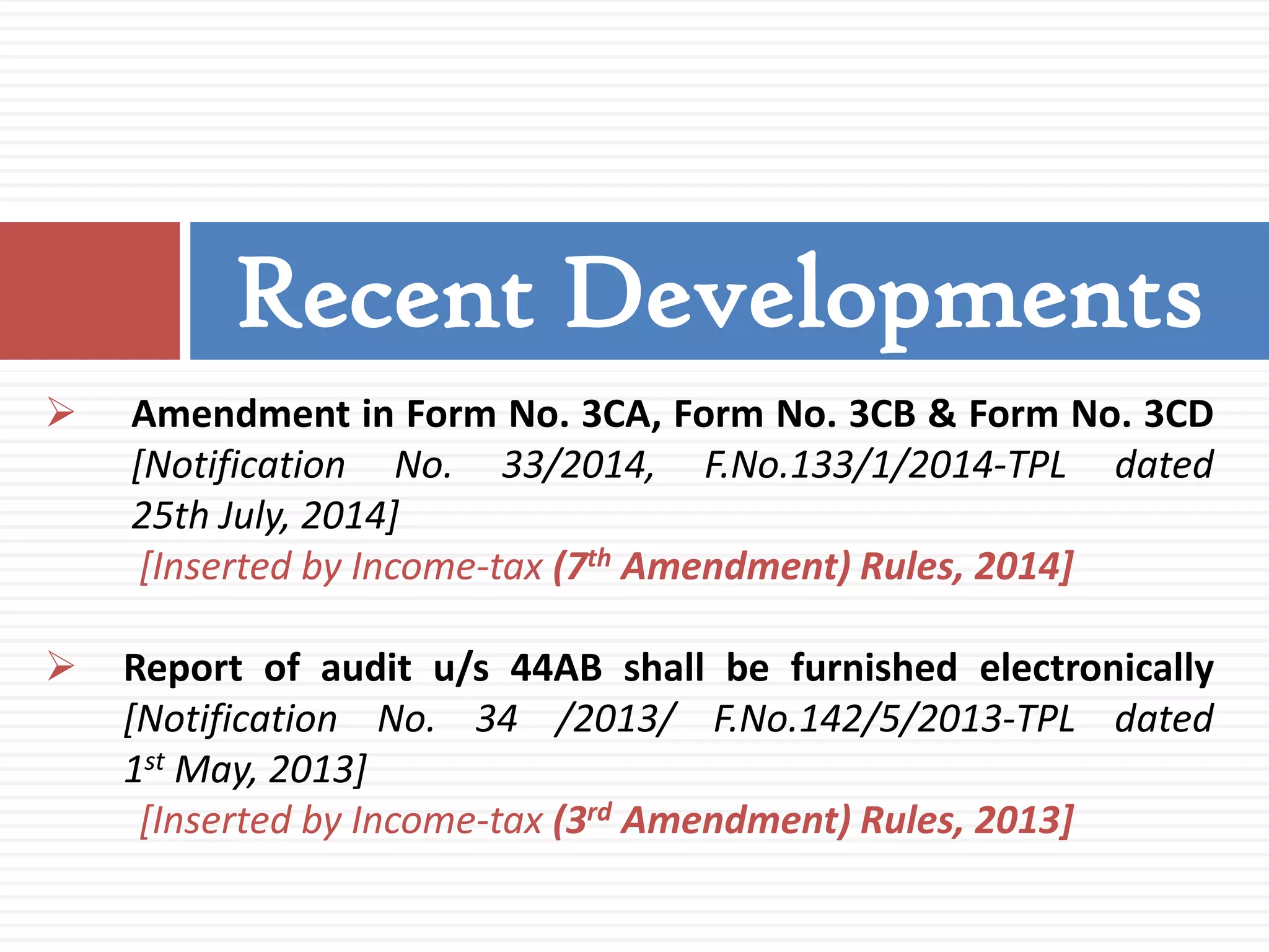  Amendment in Form No. 3CA, Form No. 3CB & Form No. 3CD
[Notification No. 33/2014, F.No.133/1/2014-TPL dated
25th July, 2014]
[Inserted by Income-tax (7th Amendment) Rules, 2014]
 Report of audit u/s 44AB shall be furnished electronically
[Notification No. 34 /2013/ F.No.142/5/2013-TPL dated
1st May, 2013]
[Inserted by Income-tax (3rd Amendment) Rules, 2013]
Recent Developments
 