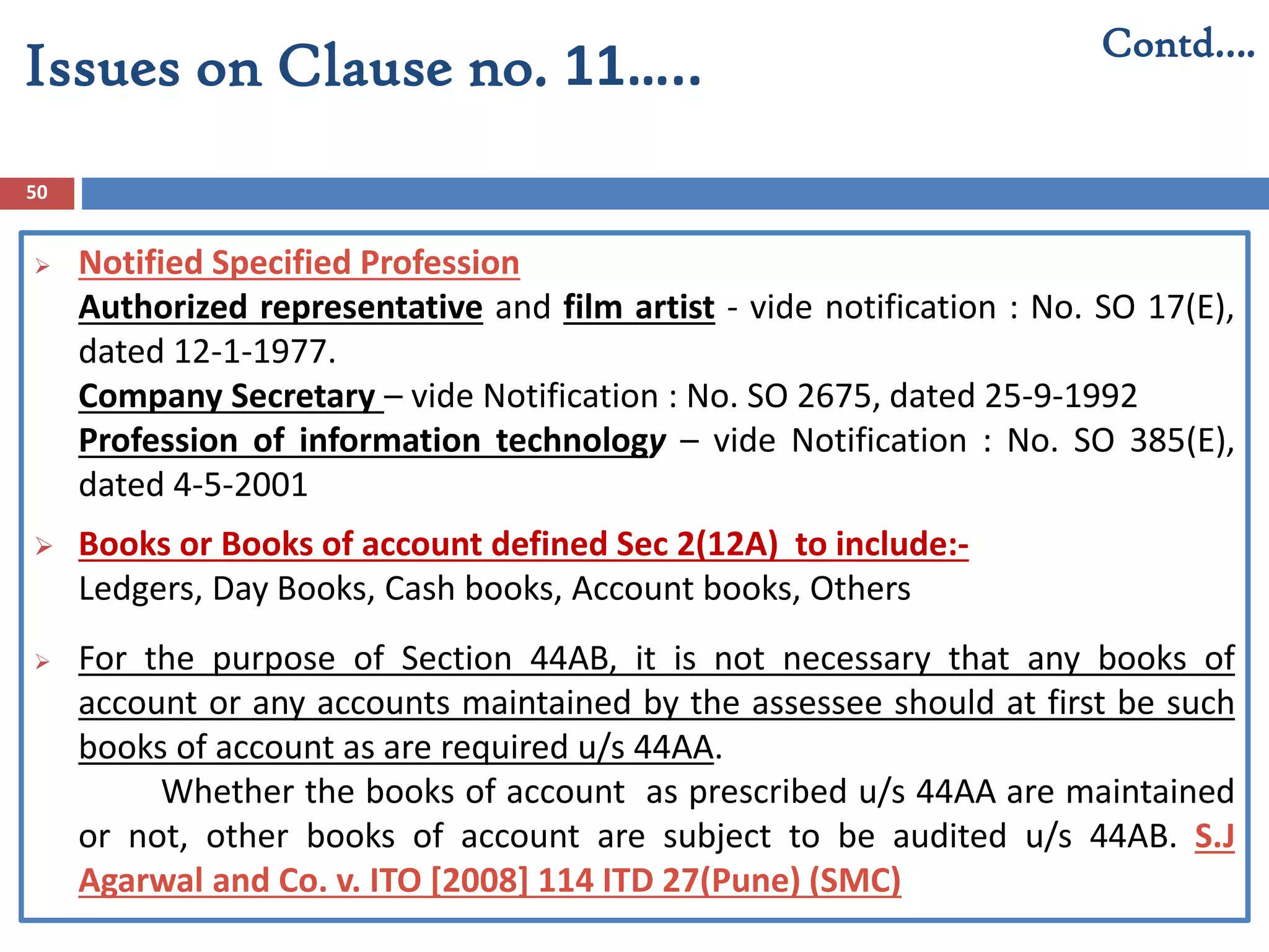 50
 Notified Specified Profession
Authorized representative and film artist - vide notification : No. SO 17(E),
dated 12-1-1977.
Company Secretary – vide Notification : No. SO 2675, dated 25-9-1992
Profession of information technology – vide Notification : No. SO 385(E),
dated 4-5-2001
 Books or Books of account defined Sec 2(12A) to include:-
Ledgers, Day Books, Cash books, Account books, Others
 For the purpose of Section 44AB, it is not necessary that any books of
account or any accounts maintained by the assessee should at first be such
books of account as are required u/s 44AA.
Whether the books of account as prescribed u/s 44AA are maintained
or not, other books of account are subject to be audited u/s 44AB. S.J
Agarwal and Co. v. ITO [2008] 114 ITD 27(Pune) (SMC)
Contd….
Issues on Clause no. 11…..
 