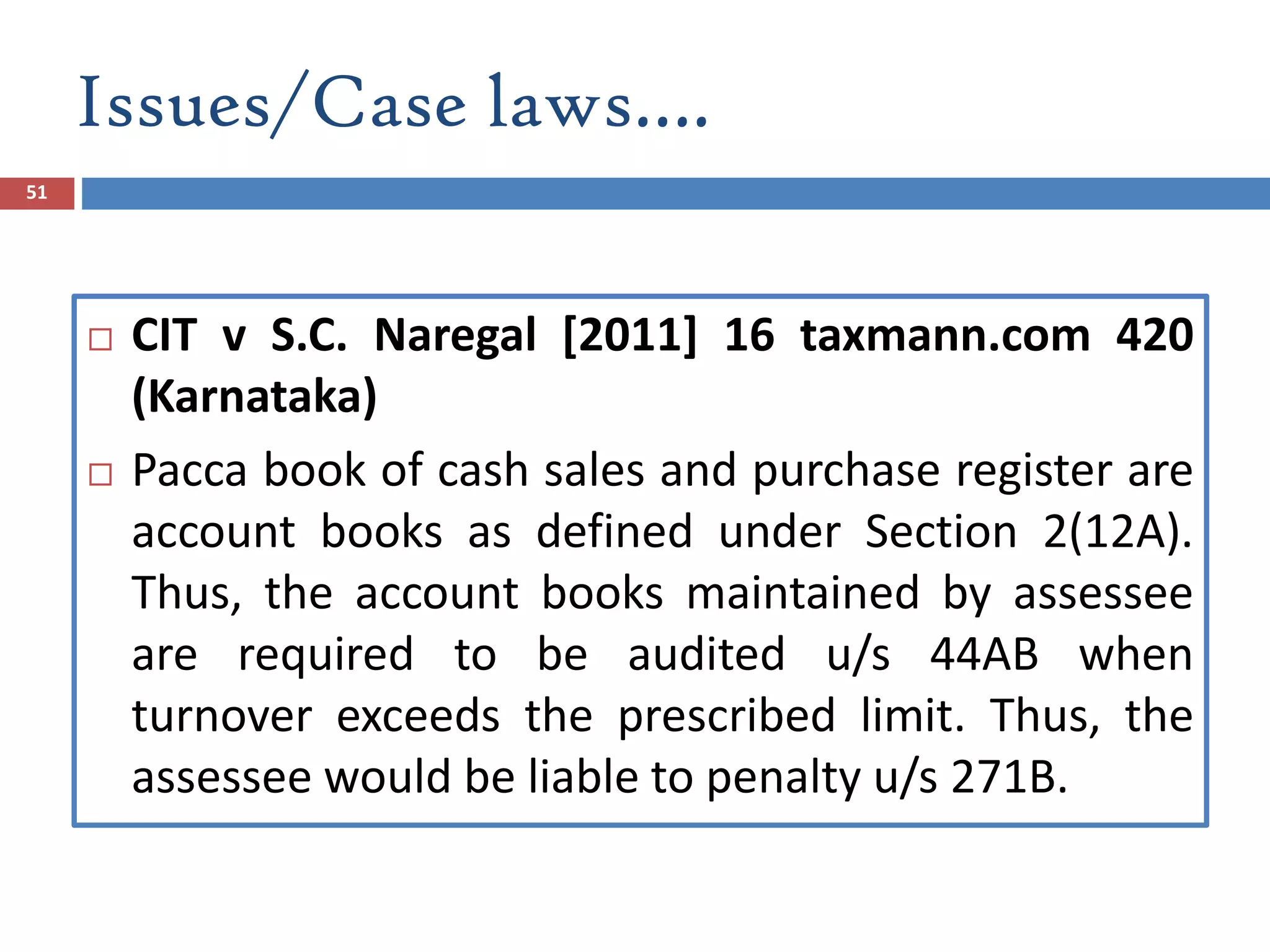 Issues/Case laws….
51
 CIT v S.C. Naregal [2011] 16 taxmann.com 420
(Karnataka)
 Pacca book of cash sales and purchase register are
account books as defined under Section 2(12A).
Thus, the account books maintained by assessee
are required to be audited u/s 44AB when
turnover exceeds the prescribed limit. Thus, the
assessee would be liable to penalty u/s 271B.
 