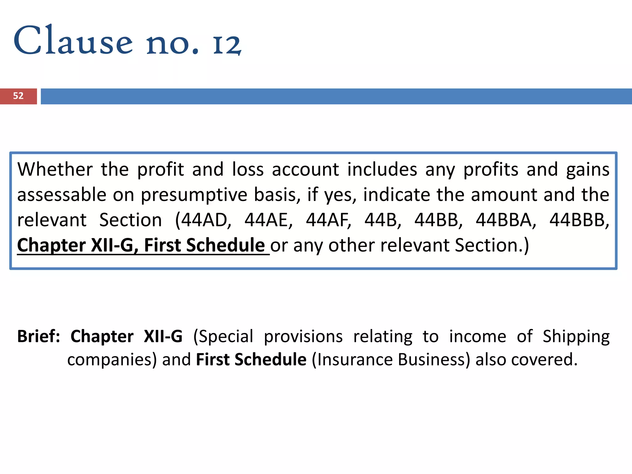 Clause no. 12
Whether the profit and loss account includes any profits and gains
assessable on presumptive basis, if yes, indicate the amount and the
relevant Section (44AD, 44AE, 44AF, 44B, 44BB, 44BBA, 44BBB,
Chapter XII-G, First Schedule or any other relevant Section.)
Brief: Chapter XII-G (Special provisions relating to income of Shipping
companies) and First Schedule (Insurance Business) also covered.
52
 