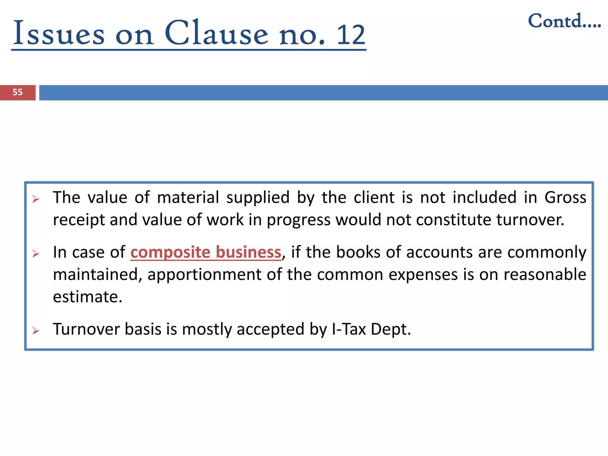 Issues on Clause no. 12
55
 The value of material supplied by the client is not included in Gross
receipt and value of work in progress would not constitute turnover.
 In case of composite business, if the books of accounts are commonly
maintained, apportionment of the common expenses is on reasonable
estimate.
 Turnover basis is mostly accepted by I-Tax Dept.
Contd….
 