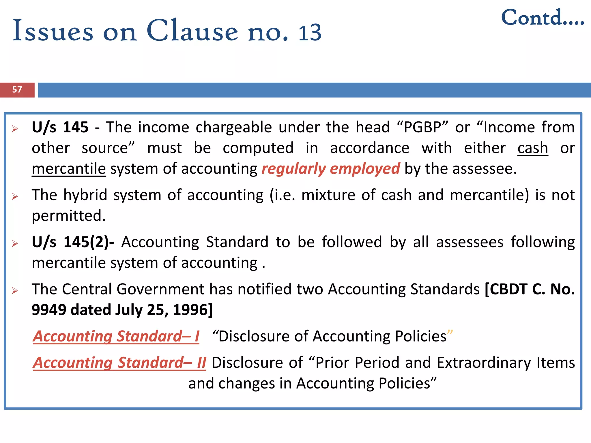 57
 U/s 145 - The income chargeable under the head “PGBP” or “Income from
other source” must be computed in accordance with either cash or
mercantile system of accounting regularly employed by the assessee.
 The hybrid system of accounting (i.e. mixture of cash and mercantile) is not
permitted.
 U/s 145(2)- Accounting Standard to be followed by all assessees following
mercantile system of accounting .
 The Central Government has notified two Accounting Standards [CBDT C. No.
9949 dated July 25, 1996]
Accounting Standard– I “Disclosure of Accounting Policies”
Accounting Standard– II Disclosure of “Prior Period and Extraordinary Items
and changes in Accounting Policies”
Issues on Clause no. 13
Contd….
 
