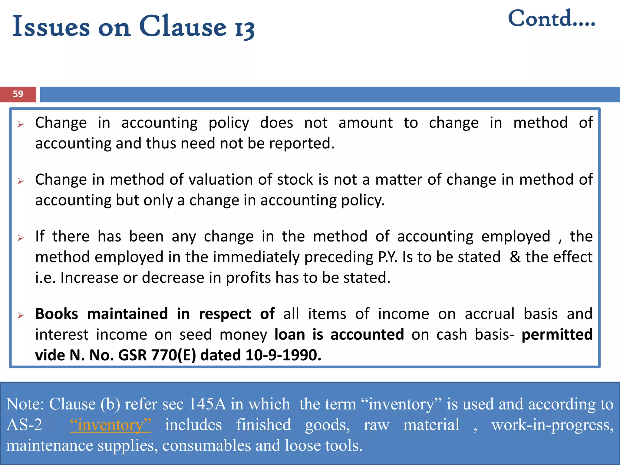 59
 Change in accounting policy does not amount to change in method of
accounting and thus need not be reported.
 Change in method of valuation of stock is not a matter of change in method of
accounting but only a change in accounting policy.
 If there has been any change in the method of accounting employed , the
method employed in the immediately preceding P.Y. Is to be stated & the effect
i.e. Increase or decrease in profits has to be stated.
 Books maintained in respect of all items of income on accrual basis and
interest income on seed money loan is accounted on cash basis- permitted
vide N. No. GSR 770(E) dated 10-9-1990.
Contd….Issues on Clause 13
Note: Clause (b) refer sec 145A in which the term “inventory” is used and according to
AS-2 “inventory” includes finished goods, raw material , work-in-progress,
maintenance supplies, consumables and loose tools.
 