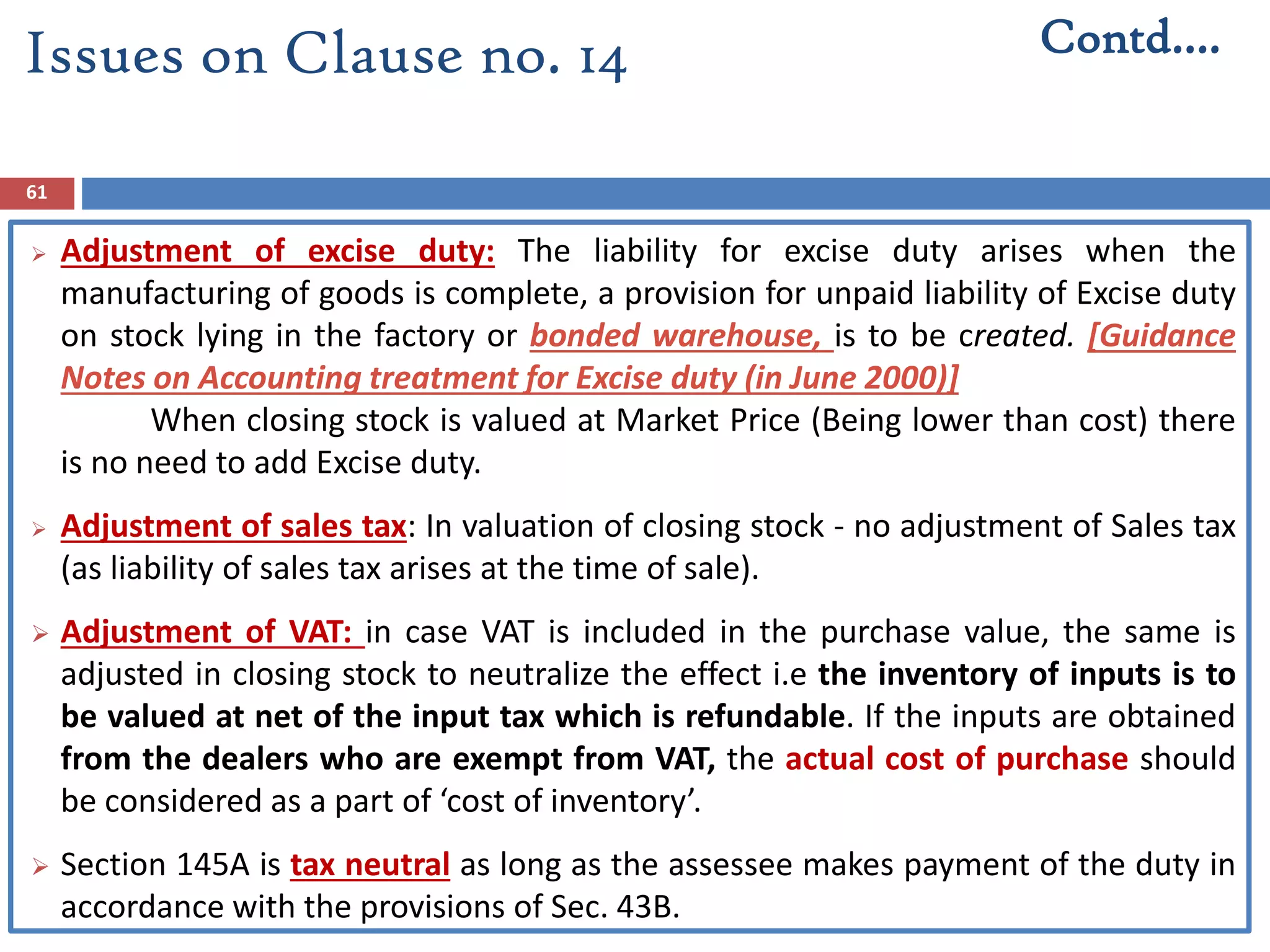 61
 Adjustment of excise duty: The liability for excise duty arises when the
manufacturing of goods is complete, a provision for unpaid liability of Excise duty
on stock lying in the factory or bonded warehouse, is to be created. [Guidance
Notes on Accounting treatment for Excise duty (in June 2000)]
When closing stock is valued at Market Price (Being lower than cost) there
is no need to add Excise duty.
 Adjustment of sales tax: In valuation of closing stock - no adjustment of Sales tax
(as liability of sales tax arises at the time of sale).
 Adjustment of VAT: in case VAT is included in the purchase value, the same is
adjusted in closing stock to neutralize the effect i.e the inventory of inputs is to
be valued at net of the input tax which is refundable. If the inputs are obtained
from the dealers who are exempt from VAT, the actual cost of purchase should
be considered as a part of ‘cost of inventory’.
 Section 145A is tax neutral as long as the assessee makes payment of the duty in
accordance with the provisions of Sec. 43B.
Contd….Issues on Clause no. 14
 