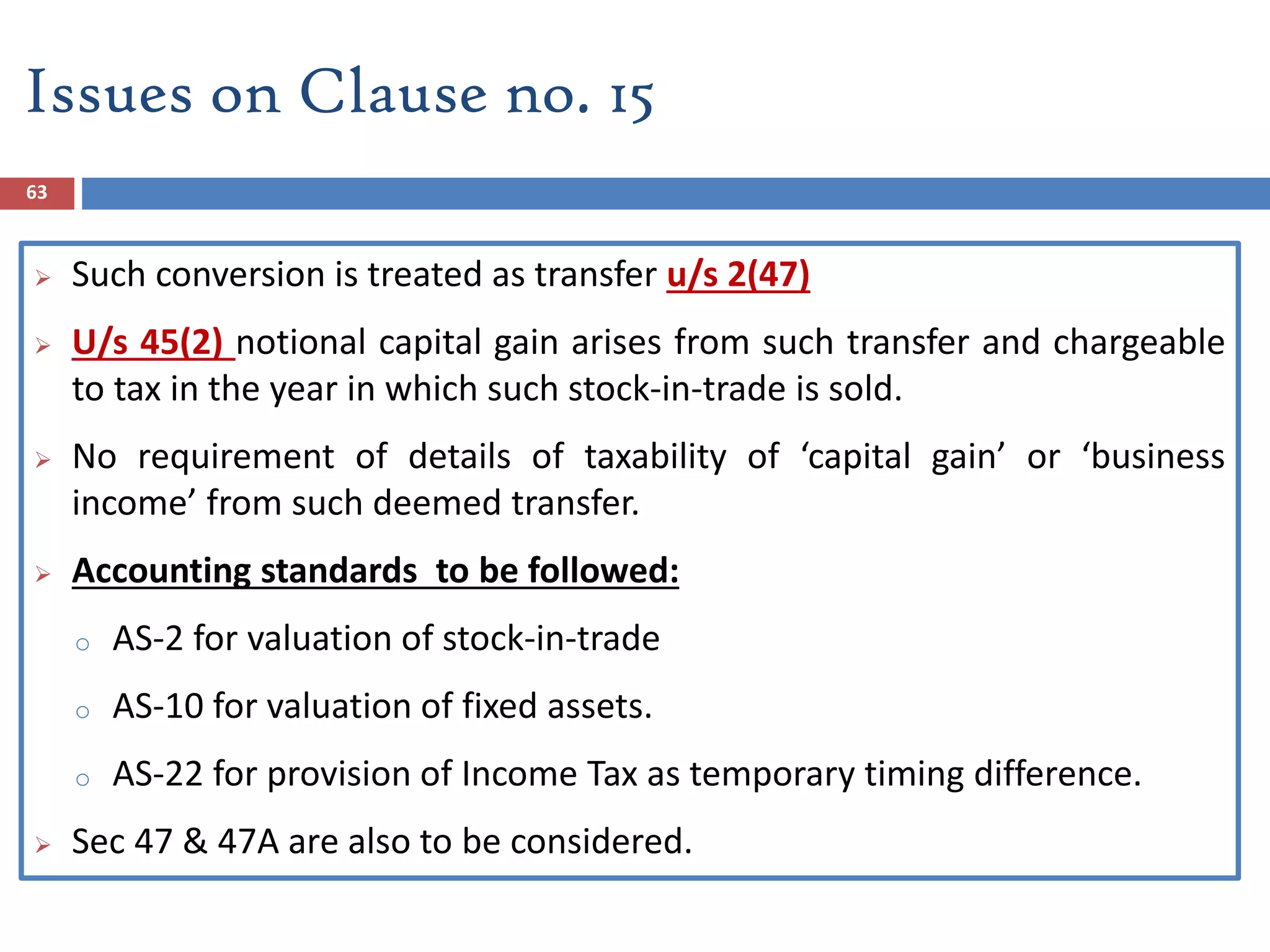 63
 Such conversion is treated as transfer u/s 2(47)
 U/s 45(2) notional capital gain arises from such transfer and chargeable
to tax in the year in which such stock-in-trade is sold.
 No requirement of details of taxability of ‘capital gain’ or ‘business
income’ from such deemed transfer.
 Accounting standards to be followed:
o AS-2 for valuation of stock-in-trade
o AS-10 for valuation of fixed assets.
o AS-22 for provision of Income Tax as temporary timing difference.
 Sec 47 & 47A are also to be considered.
Issues on Clause no. 15
 