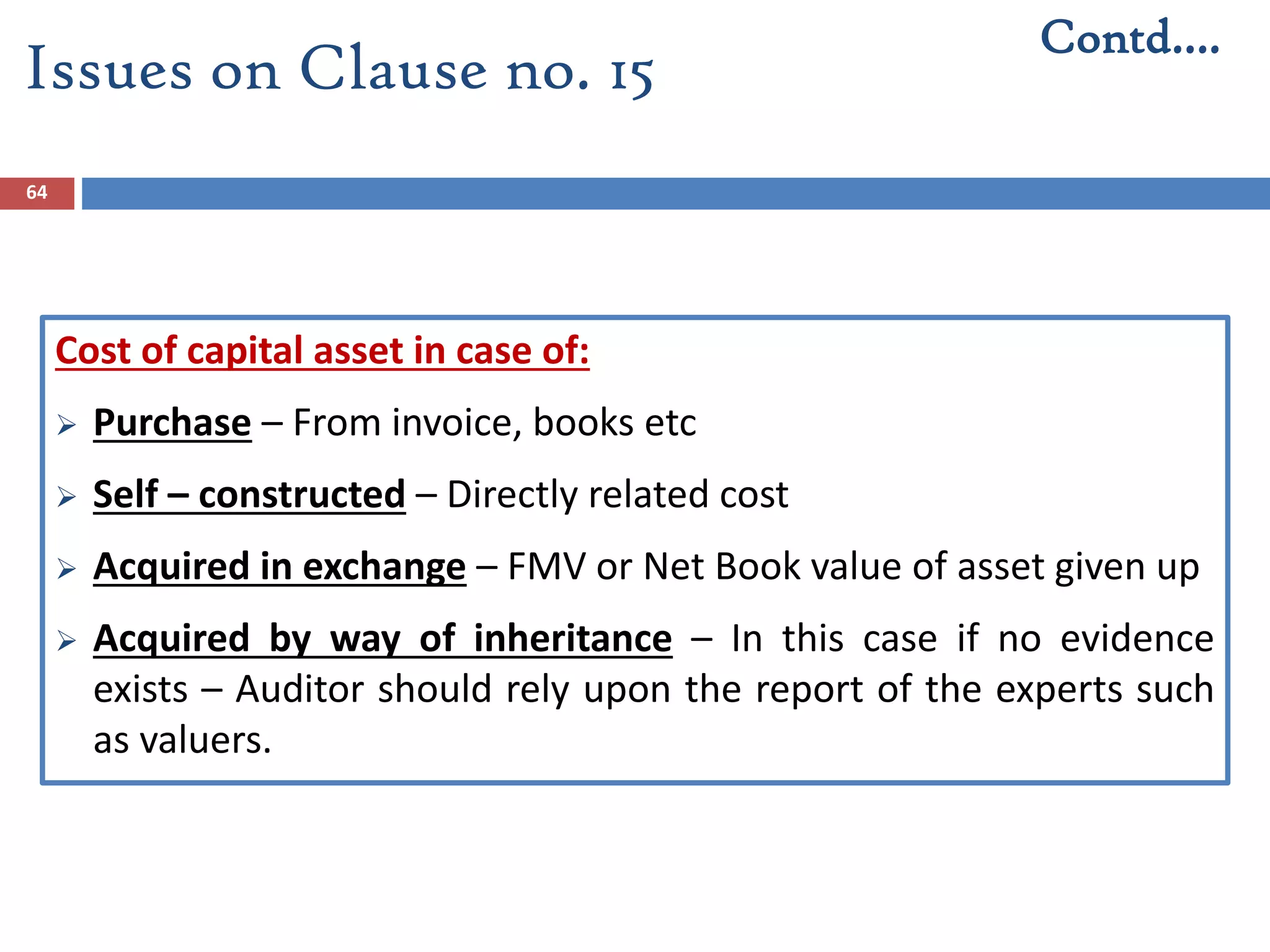 64
Cost of capital asset in case of:
 Purchase – From invoice, books etc
 Self – constructed – Directly related cost
 Acquired in exchange – FMV or Net Book value of asset given up
 Acquired by way of inheritance – In this case if no evidence
exists – Auditor should rely upon the report of the experts such
as valuers.
Contd….
Issues on Clause no. 15
 