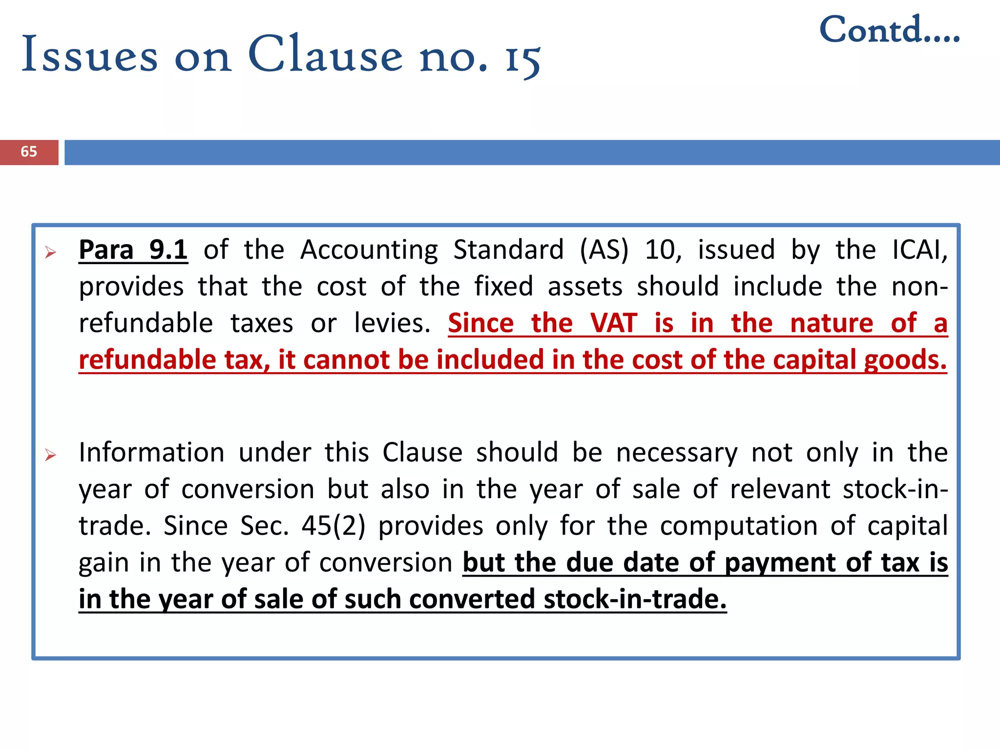 65
 Para 9.1 of the Accounting Standard (AS) 10, issued by the ICAI,
provides that the cost of the fixed assets should include the non-
refundable taxes or levies. Since the VAT is in the nature of a
refundable tax, it cannot be included in the cost of the capital goods.
 Information under this Clause should be necessary not only in the
year of conversion but also in the year of sale of relevant stock-in-
trade. Since Sec. 45(2) provides only for the computation of capital
gain in the year of conversion but the due date of payment of tax is
in the year of sale of such converted stock-in-trade.
Contd….
Issues on Clause no. 15
 