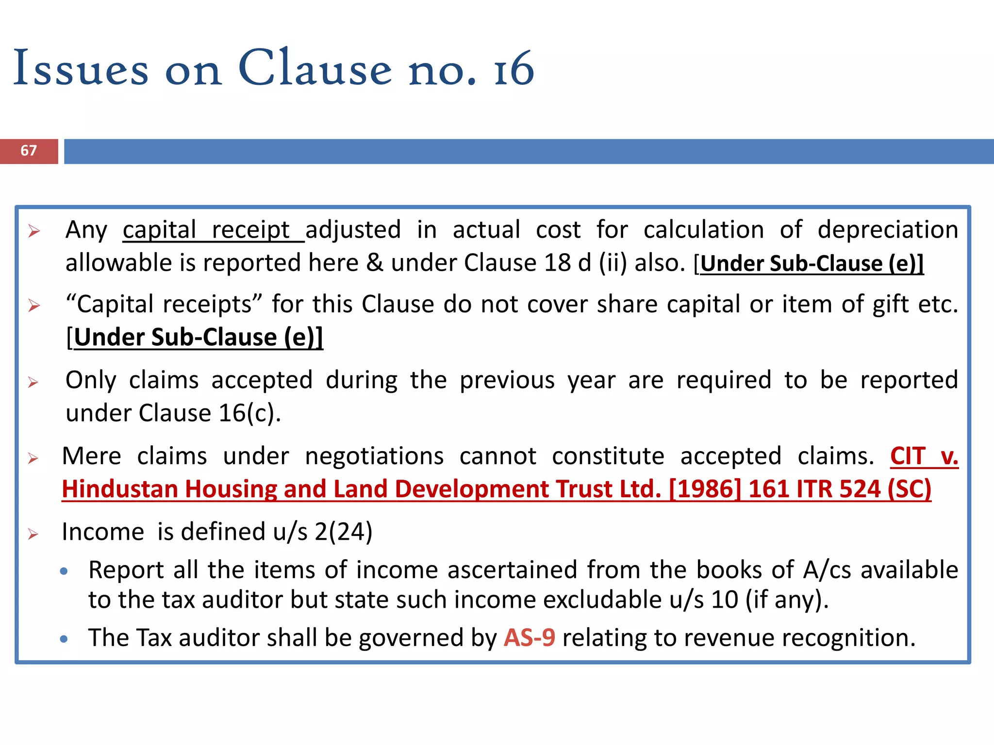 67
 Any capital receipt adjusted in actual cost for calculation of depreciation
allowable is reported here & under Clause 18 d (ii) also. [Under Sub-Clause (e)]
 “Capital receipts” for this Clause do not cover share capital or item of gift etc.
[Under Sub-Clause (e)]
 Only claims accepted during the previous year are required to be reported
under Clause 16(c).
 Mere claims under negotiations cannot constitute accepted claims. CIT v.
Hindustan Housing and Land Development Trust Ltd. [1986] 161 ITR 524 (SC)
 Income is defined u/s 2(24)
 Report all the items of income ascertained from the books of A/cs available
to the tax auditor but state such income excludable u/s 10 (if any).
 The Tax auditor shall be governed by AS-9 relating to revenue recognition.
Issues on Clause no. 16
 