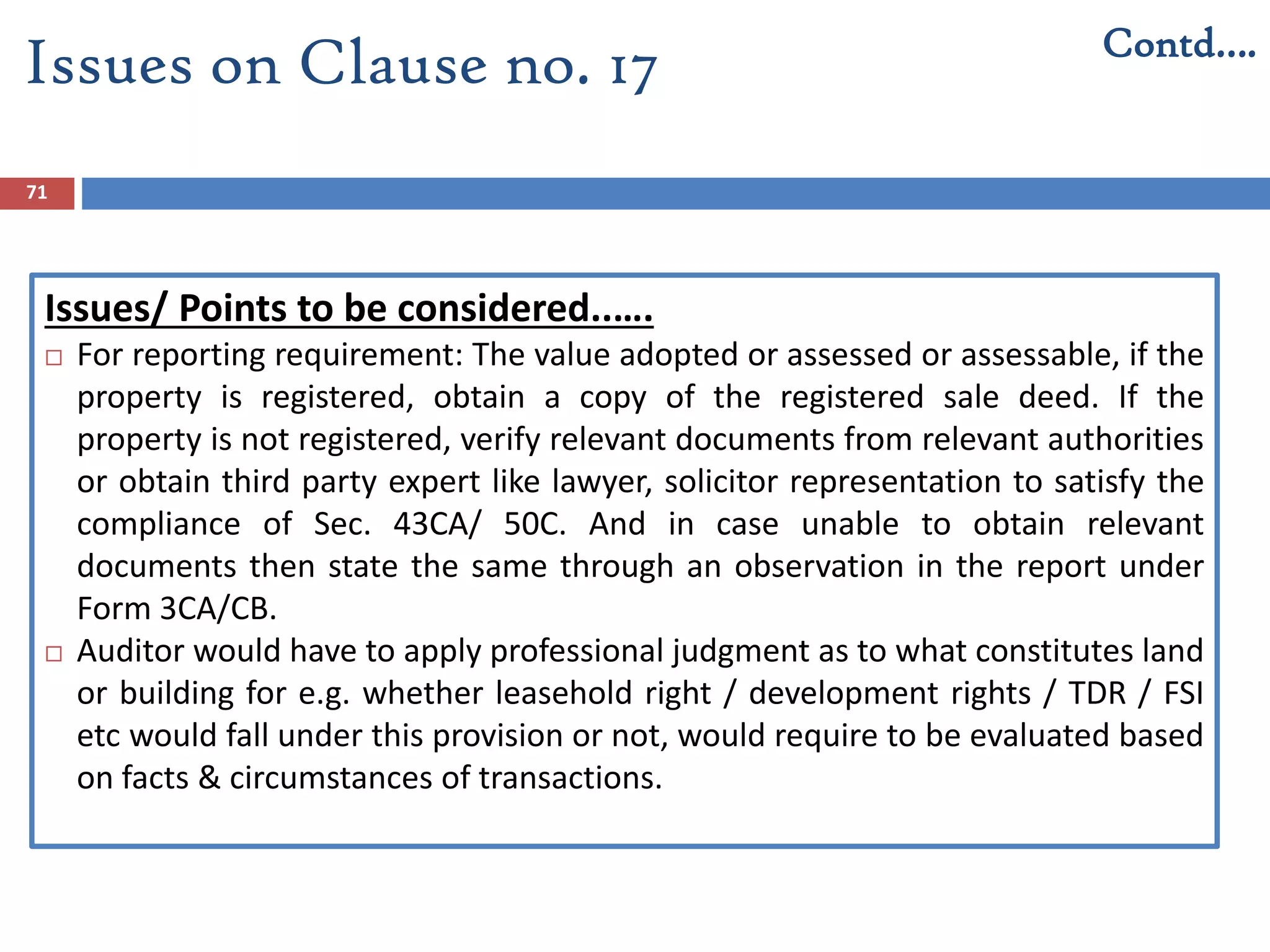 71
Issues/ Points to be considered..….
 For reporting requirement: The value adopted or assessed or assessable, if the
property is registered, obtain a copy of the registered sale deed. If the
property is not registered, verify relevant documents from relevant authorities
or obtain third party expert like lawyer, solicitor representation to satisfy the
compliance of Sec. 43CA/ 50C. And in case unable to obtain relevant
documents then state the same through an observation in the report under
Form 3CA/CB.
 Auditor would have to apply professional judgment as to what constitutes land
or building for e.g. whether leasehold right / development rights / TDR / FSI
etc would fall under this provision or not, would require to be evaluated based
on facts & circumstances of transactions.
Issues on Clause no. 17 Contd….
 