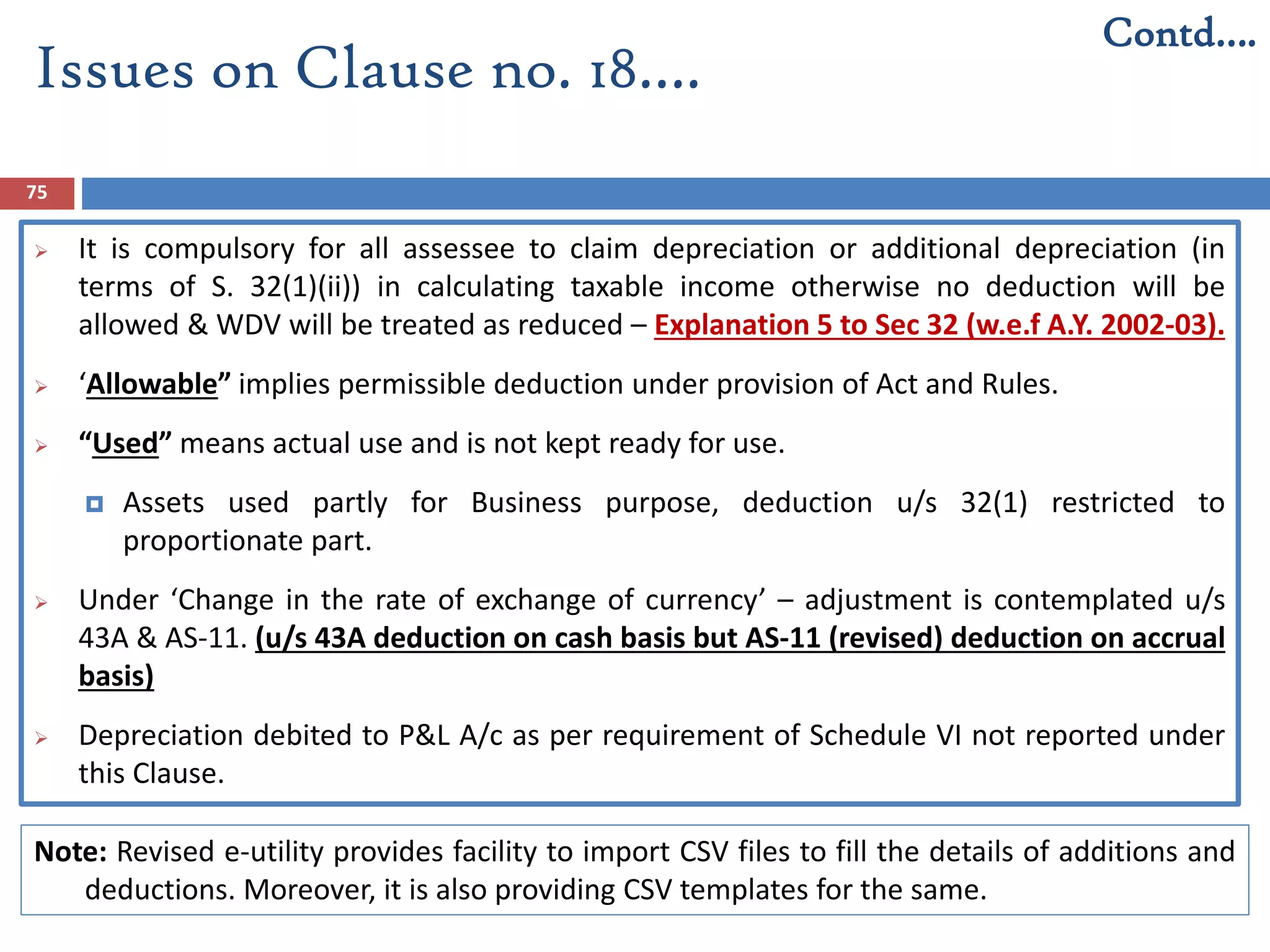 75
 It is compulsory for all assessee to claim depreciation or additional depreciation (in
terms of S. 32(1)(ii)) in calculating taxable income otherwise no deduction will be
allowed & WDV will be treated as reduced – Explanation 5 to Sec 32 (w.e.f A.Y. 2002-03).
 ‘Allowable” implies permissible deduction under provision of Act and Rules.
 “Used” means actual use and is not kept ready for use.
 Assets used partly for Business purpose, deduction u/s 32(1) restricted to
proportionate part.
 Under ‘Change in the rate of exchange of currency’ – adjustment is contemplated u/s
43A & AS-11. (u/s 43A deduction on cash basis but AS-11 (revised) deduction on accrual
basis)
 Depreciation debited to P&L A/c as per requirement of Schedule VI not reported under
this Clause.
Contd….
Issues on Clause no. 18….
Note: Revised e-utility provides facility to import CSV files to fill the details of additions and
deductions. Moreover, it is also providing CSV templates for the same.
 