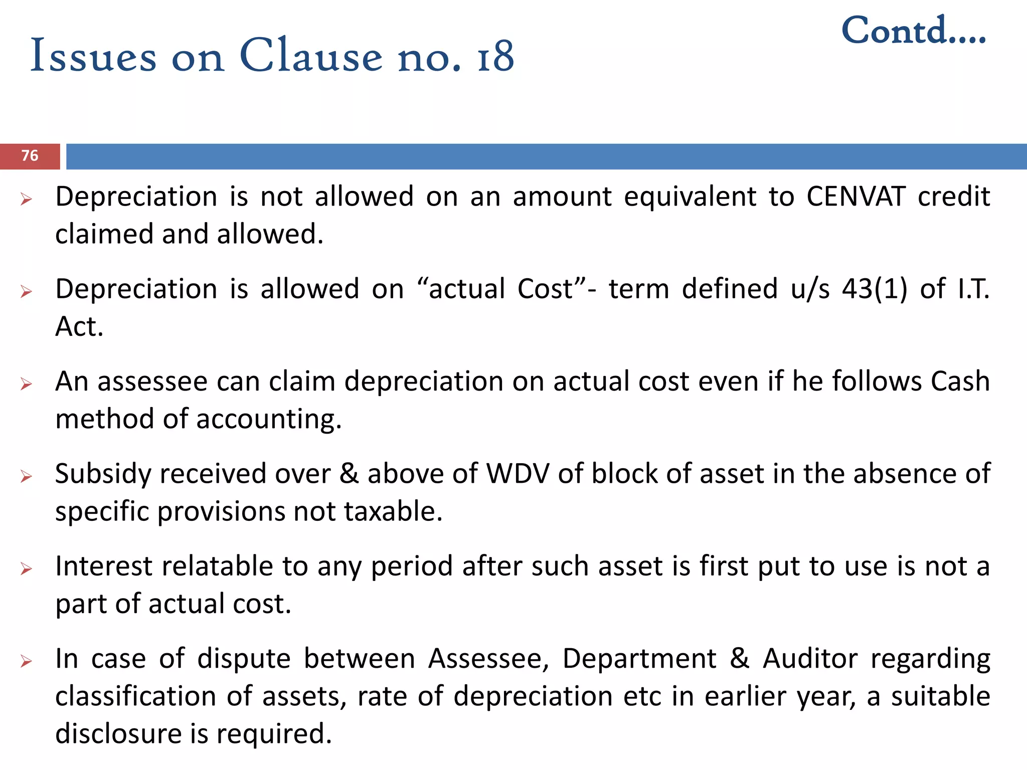 76
 Depreciation is not allowed on an amount equivalent to CENVAT credit
claimed and allowed.
 Depreciation is allowed on “actual Cost”- term defined u/s 43(1) of I.T.
Act.
 An assessee can claim depreciation on actual cost even if he follows Cash
method of accounting.
 Subsidy received over & above of WDV of block of asset in the absence of
specific provisions not taxable.
 Interest relatable to any period after such asset is first put to use is not a
part of actual cost.
 In case of dispute between Assessee, Department & Auditor regarding
classification of assets, rate of depreciation etc in earlier year, a suitable
disclosure is required.
Contd….
Issues on Clause no. 18
 