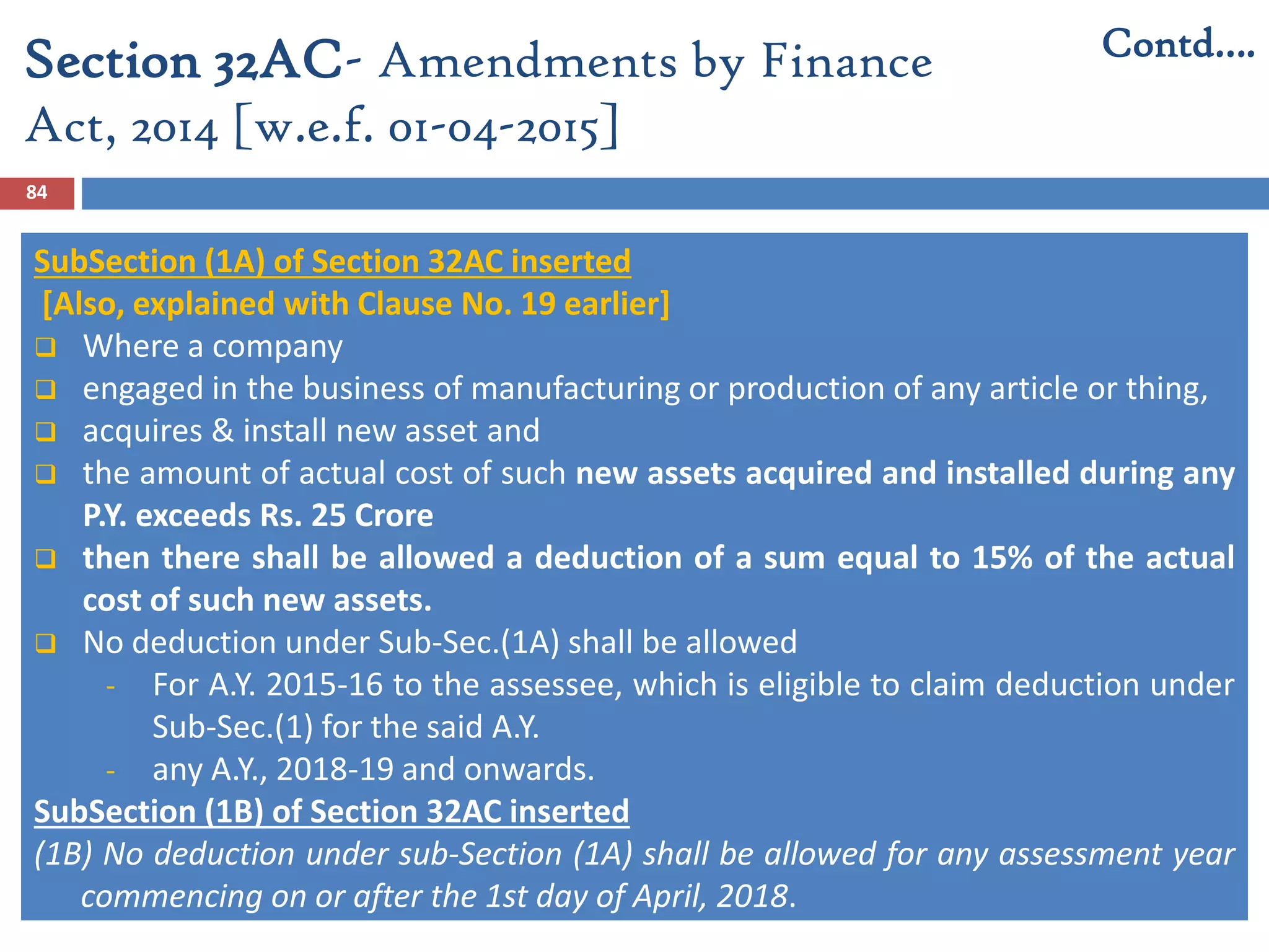 84
SubSection (1A) of Section 32AC inserted
[Also, explained with Clause No. 19 earlier]
 Where a company
 engaged in the business of manufacturing or production of any article or thing,
 acquires & install new asset and
 the amount of actual cost of such new assets acquired and installed during any
P.Y. exceeds Rs. 25 Crore
 then there shall be allowed a deduction of a sum equal to 15% of the actual
cost of such new assets.
 No deduction under Sub-Sec.(1A) shall be allowed
- For A.Y. 2015-16 to the assessee, which is eligible to claim deduction under
Sub-Sec.(1) for the said A.Y.
- any A.Y., 2018-19 and onwards.
SubSection (1B) of Section 32AC inserted
(1B) No deduction under sub-Section (1A) shall be allowed for any assessment year
commencing on or after the 1st day of April, 2018.
Section 32AC- Amendments by Finance
Act, 2014 [w.e.f. 01-04-2015]
Contd….
 