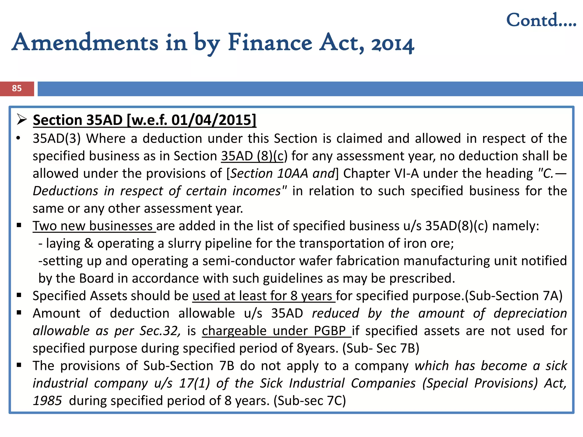 Amendments in by Finance Act, 2014
85
Contd….
 Section 35AD [w.e.f. 01/04/2015]
• 35AD(3) Where a deduction under this Section is claimed and allowed in respect of the
specified business as in Section 35AD (8)(c) for any assessment year, no deduction shall be
allowed under the provisions of [Section 10AA and] Chapter VI-A under the heading "C.—
Deductions in respect of certain incomes" in relation to such specified business for the
same or any other assessment year.
 Two new businesses are added in the list of specified business u/s 35AD(8)(c) namely:
- laying & operating a slurry pipeline for the transportation of iron ore;
-setting up and operating a semi-conductor wafer fabrication manufacturing unit notified
by the Board in accordance with such guidelines as may be prescribed.
 Specified Assets should be used at least for 8 years for specified purpose.(Sub-Section 7A)
 Amount of deduction allowable u/s 35AD reduced by the amount of depreciation
allowable as per Sec.32, is chargeable under PGBP if specified assets are not used for
specified purpose during specified period of 8years. (Sub- Sec 7B)
 The provisions of Sub-Section 7B do not apply to a company which has become a sick
industrial company u/s 17(1) of the Sick Industrial Companies (Special Provisions) Act,
1985 during specified period of 8 years. (Sub-sec 7C)
 
