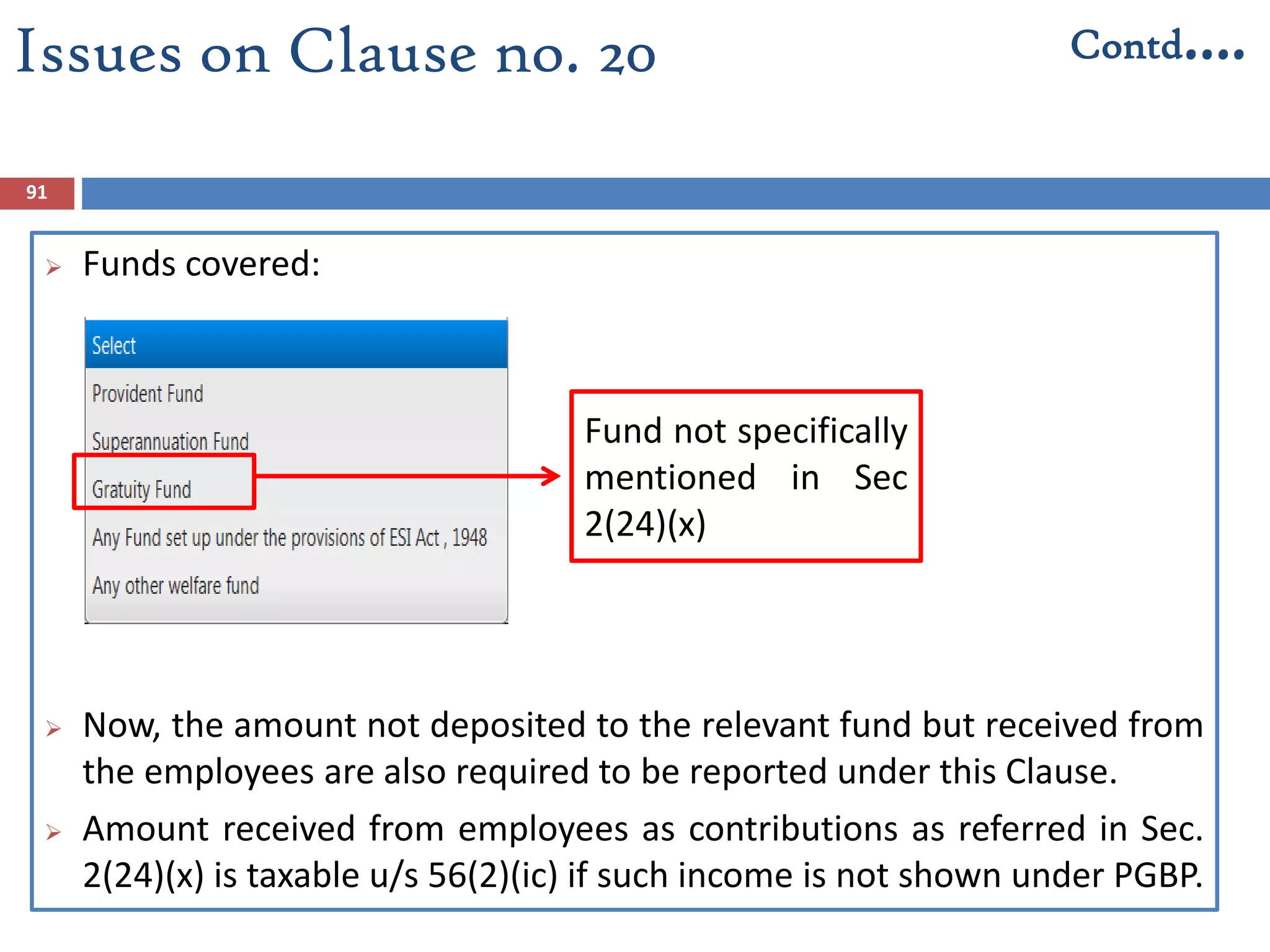 91
 Funds covered:
 Now, the amount not deposited to the relevant fund but received from
the employees are also required to be reported under this Clause.
 Amount received from employees as contributions as referred in Sec.
2(24)(x) is taxable u/s 56(2)(ic) if such income is not shown under PGBP.
Issues on Clause no. 20 Contd….
Fund not specifically
mentioned in Sec
2(24)(x)
 