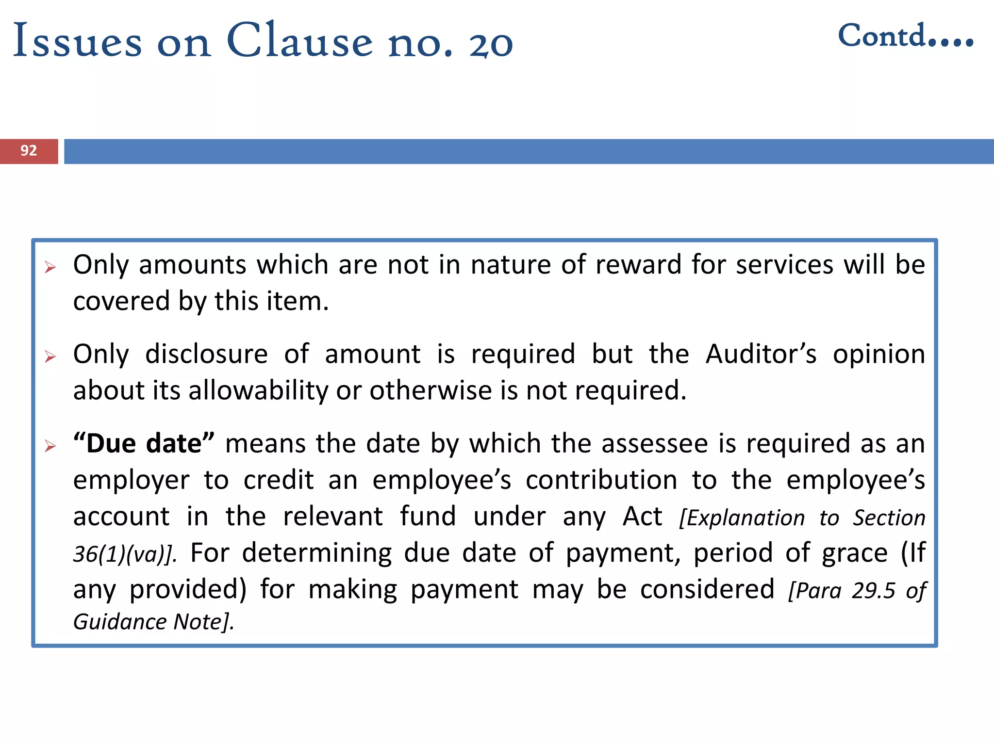92
 Only amounts which are not in nature of reward for services will be
covered by this item.
 Only disclosure of amount is required but the Auditor’s opinion
about its allowability or otherwise is not required.
 “Due date” means the date by which the assessee is required as an
employer to credit an employee’s contribution to the employee’s
account in the relevant fund under any Act [Explanation to Section
36(1)(va)]. For determining due date of payment, period of grace (If
any provided) for making payment may be considered [Para 29.5 of
Guidance Note].
Issues on Clause no. 20 Contd….
 