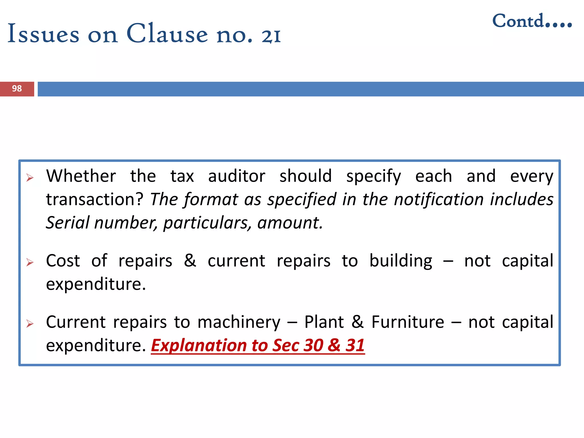 Issues on Clause no. 21
 Whether the tax auditor should specify each and every
transaction? The format as specified in the notification includes
Serial number, particulars, amount.
 Cost of repairs & current repairs to building – not capital
expenditure.
 Current repairs to machinery – Plant & Furniture – not capital
expenditure. Explanation to Sec 30 & 31
98
Contd….
 