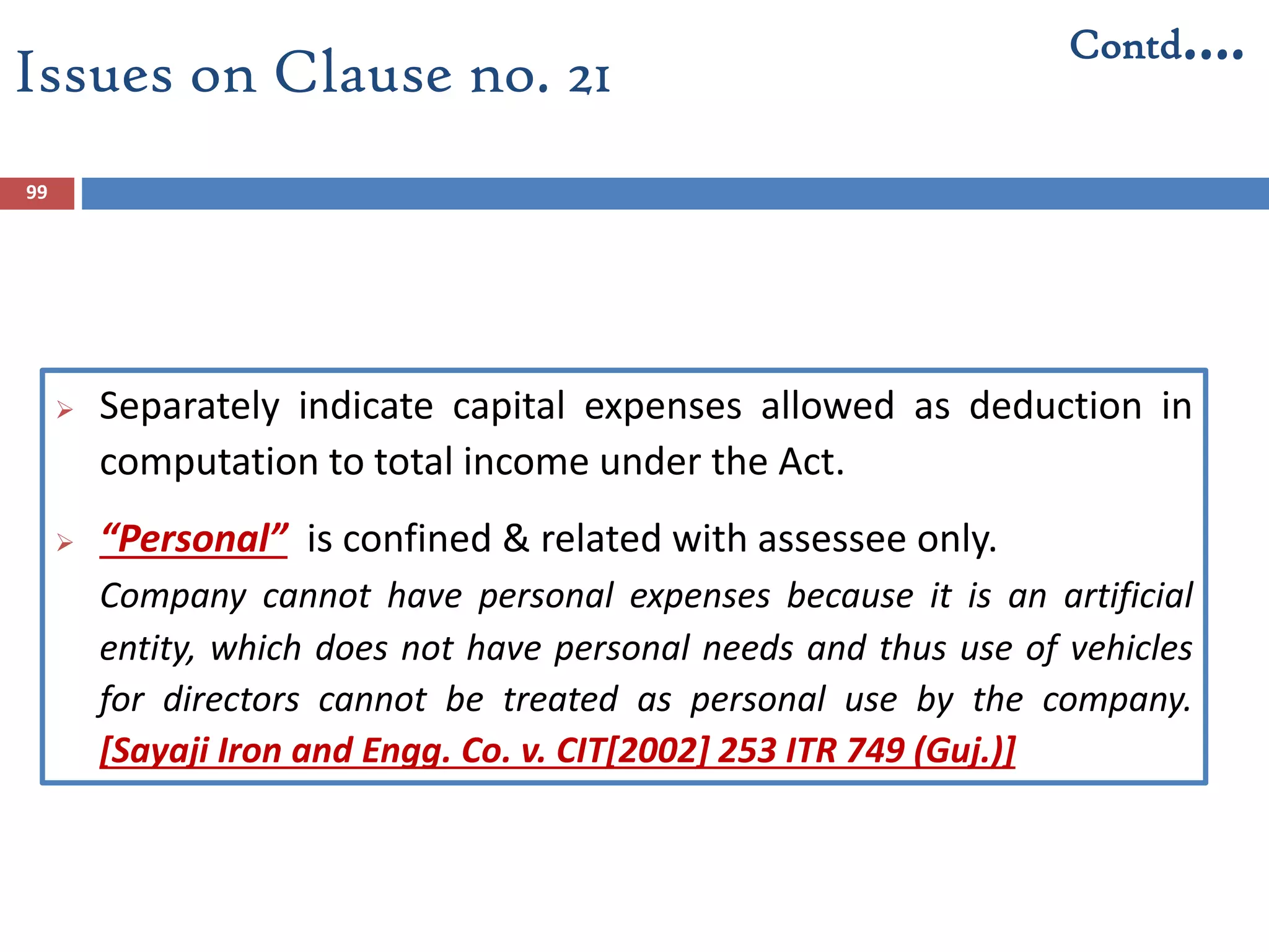 Issues on Clause no. 21
 Separately indicate capital expenses allowed as deduction in
computation to total income under the Act.
 “Personal” is confined & related with assessee only.
Company cannot have personal expenses because it is an artificial
entity, which does not have personal needs and thus use of vehicles
for directors cannot be treated as personal use by the company.
[Sayaji Iron and Engg. Co. v. CIT[2002] 253 ITR 749 (Guj.)]
99
Contd….
 