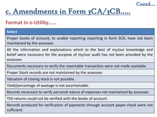 10
Contd….
Format in e-Utility……
c. Amendments in Form 3CA/3CB…..
Select
Proper books of account, to unable reporting reporting in form 3CD, have not been
maintained by the assessee.
All the information and explanations which to the best of my/our knowledge and
belief were necessary for the purpose of my/our audit has not been provided by the
assessee.
Documents necessary to verify the reportable transaction were not made available.
Proper Stock records are not maintained by the assessee.
Valuation of closing stock is not possible.
Yield/percentage of wastage is not ascertainable.
Records necessary to verify personal nature of expenses not maintained by assessee.
TDS returns could not be verified with the books of account.
Records produced for verification of payments through account payee check were not
sufficient.
 